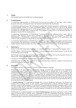 1   Scope
    This Standard defines the ECMAScript scripting language.

2   Conformance
    A conforming implementation of ECMAScript must provide and support al l the types, values, objects,
    properties, functions, and program syntax and semantics described in this specification.
    A conforming implementation of this International standard shall interpret characters in conformance with the
    Unicode Standard, Version 3.0 or later and ISO/IEC 10646-1 with either UCS-2 or UTF-16 as the adopted
    encoding form, implementation level 3. If the adopted ISO/IEC 10646 -1 subset is not otherwise specified, it is
    presumed to be the BMP subset, collection 300. If the adopted encoding form is not otherwise specified, it
    presumed to be the UTF-16 encoding form.
    A conforming implementation of ECMAScript is permitted to provide additional types, values, objects,
    properties, and functions beyond those described in this specification. I n particular, a conforming
    implementation of ECMAScript is permitted to provide properties not described in this specification, and
    values for those properties, for objects that are described in this specification.
    A conforming implementation of ECMAScript is permitted to support program and regular expression syntax
    not described in this specification. In particular, a conforming implementation of ECMAScript is permitted to
    support program syntax that makes use of the ―future reserved words‖ listed in 7.5. 3 of this specification.

3   References
    ISO/IEC 9899:1996 Programming Languages – C, including amendment 1 and technical corrigenda 1 and 2.
    ISO/IEC 10646-1:1993 Information Technology -- Universal Multiple-Octet Coded Character Set (UCS) plus
    its amendments and corrigenda.
    The Unicode Consortium. The Unicode Standard, Version 3.0, defined by: The Unicode Standard, Version 3.0
    (Boston, MA, Addison-Wesley, 2000. ISBN 0-201-61635-5).
    Unicode Inc. (1998), Unicode Technical Report #15: Unicode Normalization Forms.
    ANSI/IEEE Std 754-1985: IEEE Standard for Binary Floating-Point Arithmetic. Institute of Electrical and
    Electronic Engineers, New York (1985).

4   Overview
    This section contains a non-normative overview of the ECMAScript language.
    ECMAScript is an object-oriented programming language for performing computations and manipulating
    computational objects within a host environment. ECMAScript as defined here is not intended to be
    computationally self-sufficient; indeed, there are no provisions in this specification for input of external data
    or output of computed results. Instead, it is expected that the computational environment of an ECMAScript
    program will provide not only the objects and other facilities described in this specification but also certain
    environment-specific host objects, whose description and behaviour are beyond the scope of this specification
    except to indicate that they may provide certain properties that can be accessed and certain functions that can
    be called from an ECMAScript program.
    A scripting language is a programming language that is used to manipulate, customise, and automate the
    facilities of an existing system. In such systems, useful functionality is already available through a user
    interface, and the scripting language is a mechanism for exposing that functionality t o program control. In this
    way, the existing system is said to provide a host environment of objects and facilities, which completes the
    capabilities of the scripting language. A scripting language is intended for use by both professional and non -
    professional programmers.
    ECMAScript was originally designed to be a Web scripting language, providing a mechanism to enliven Web
    pages in browsers and to perform server computation as part of a Web-based client-server architecture.
    ECMAScript can provide core scripting capabilities for a variety of host environments, and therefore the core
    scripting language is specified in this document apart from any particular host environment.




                                                     - 1 -
 