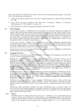 Some of the facilities of ECMAScript are similar to those used in other programming languages; in particular
         Java, Self, and Scheme as described in:
             Gosling, James, Bill Joy and Guy Steele. The Java  Language Specification. Addison Wesley Publishing
              Co., 1996.
             Ungar, David, and Smith, Randall B. Self: The Power of Simplicity. OOPSLA '87 Conference
              Proceedings, pp. 227–241, Orlando, FL, October 1987.
             IEEE Standard for the Scheme Programming Language. IEEE Std 1178 -1990.
4.1          Web Scripting
             A web browser provides an ECMAScript host environment for client-side computation including, for
             instance, objects that represent windows, menus, pop-ups, dialog boxes, text areas, anchors, frames, history,
             cookies, and input/output. Further, the host environment provides a means to attach scripting code to events
             such as change of focus, page and image loading, unloading, error and abort, selection, form submission,
             and mouse actions. Scripting code appears within the HTML and the displayed page is a co mbination of
             user interface elements and fixed and computed text and images. The scripting code is reactive to user
             interaction and there is no need for a main program.
             A web server provides a different host environment for server-side computation including objects
             representing requests, clients, and files; and mechanisms to lock and share data. By using browser -side and
             server-side scripting together, it is possible to distribute computation between the client and server while
             providing a customised user interface for a Web-based application.
             Each Web browser and server that supports ECMAScript supplies its own host environment, completing the
             ECMAScript execution environment.
4.2          Language Overview
             The following is an informal overview of ECMAScript—not all parts of the language are described. This
             overview is not part of the standard proper.
             ECMAScript is object-based: basic language and host facilities are provided by objects, and an
             ECMAScript program is a cluster of communicating objects. An ECMAScript object is a collection of
             properties each with zero or more attributes that determine how each property can be used—for example,
             when the Writable attribute for a property is set to false, any attempt by executed ECMAScript code to
             change the value of the property fails. Properties are containers that hold other objects, primitive values, or
             methods. A primitive value is a member of one of the following built -in types: Undefined, Null, Boolean,
             Number, and String; an object is a member of the remaining built-in type Object; and a method is a
             function associated with an object via a property.
             ECMAScript defines a collection of built-in objects that round out the definition of ECMAScript entities.
             These built-in objects include the Global object, the Object object, the Function object, the Array object,
             the String object, the Boolean object, the Number object, the Math object, the Date object, the RegExp
             object, the JSON object, and the Error objects Error, EvalError, RangeError, ReferenceError,
             SyntaxError, TypeError and URIError.
             ECMAScript also defines a set of built-in operators. ECMAScript operators include various unary
             operations, multiplicative operators, additive operators, bitwise shift operators, relational operators,
             equality operators, binary bitwise operators, binary logical operators, assignment operators, and the comma
             operator.
             ECMAScript syntax intentionally resembles Java syntax. ECMAScript syntax is relaxed to enable it to
             serve as an easy-to-use scripting language. For example, a variable is not required to have its type declared
             nor are types associated with properties, and defined functions are not required to have their declarations
             appear textually before calls to them.
 4.2.1         Objects
               ECMAScript does not contain classes such as those in C++, Smalltalk, or Java. Instead objects may be
               created in various ways including via a literal notation or via constructors which create objects by
               executing code that allocates storage for the objects and initialises all or part of them by assigning initial
               values to their properties. Each constructor has a property named ―prototype‖ that is used to



                                                            - 2 -
 