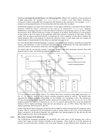 implement prototype-based inheritance and shared properties. Objects are created by using constructors
        in new expressions; for example, new Date(2009,11) creates a new Date object. Invoking a
        constructor without using new has consequences that depend on the constructor. For example, Date()
        produces a string representation of the current date and time rather than an object.
        ECMAScript supports prototype-based inheritance. Every object created by a constructor has an implicit
        reference (called the object‘s prototype) to the value of its constructor‘s ―prototype‖ property.
        Furthermore, a prototype may have a non-null implicit reference to its prototype, and so on; this is called
        the prototype chain. When a reference is made to a property in an object, that reference is to the property
        of that name in the first object in the prototype chain that contains a property of that name. In other
        words, first the object mentioned directly is examined for such a property; if that object contains the
        named property, that is the property to which the reference refers; if t hat object does not contain the
        named property, the prototype for that object is examined next; and so on.
        In a class-based object-oriented language, in general, state is carried by instances, methods are carried by
        classes, and inheritance is only of structure and behaviour. In ECMAScript, the state and methods are
        carried by objects, and structure, behaviour, and state are all inherited.
        All objects that do not directly contain a particular property that their prototype contains share that
        property and its value. The following diagram illustrates this:



                      CF                                                                  implicit prototype link
                       prototype                         CFp
                       P1                                 CFP1                            explicit prototype property
                       P2




                      cf1                cf2                cf3                cf4                cf5
                       q1                 q1                 q1                 q1                 q1
                       q2                 q2                 q2                 q2                 q2



        CF is a constructor (and also an object). Five objects have been created by using new expressions: cf 1,
        cf2 , cf 3, cf 4, and cf 5. Each of these objects contains properties named q1 and q2. The dashed lines
        represent the implicit prototype relationship; so, for example, cf 3‘s prototype is CF p . The constructor,
        CF, has two properties itself, named P1 and P2, which are not visible to CF p , cf 1 , cf 2 , cf 3 , cf 4 , or cf 5. The
        property named CFP1 in CF p is shared by cf 1, cf 2, cf 3 , cf 4, and cf 5 (but not by CF), as are any properties
        found in CFp‘s implicit prototype chain that are not named q1, q2, or CFP1. Notice that there is no
        implicit prototype link between CF and CFp .
        Unlike class-based object languages, properties can be added to objects dynamically by assigning values
        to them. That is, constructors are not required to name or assign values to all or any of the constructed
        object‘s properties. In the above diagram, one could add a new shared property for cf 1, cf2 , cf3 , cf4 , and
        cf5 by assigning a new value to the property in CF p.
4.2.2   The Strict Variant of ECMAScript
        The ECMAScript Language recognizes the possibility that some users of the language may wish to
        restrict their usage of some features available in the language. They might do so in the interests of
        security, to avoid what they consider to be error prone features, to get enhanced error checking, or for




                                                         - 3 -
 