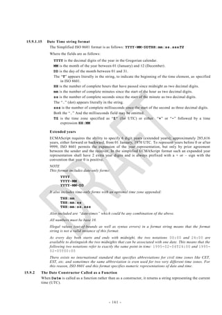 15.9.1.15   Date Time string format
              The Simplified ISO 8601 format is as follows: YYYY-MM-DDTHH:mm:ss.sssTZ
              Where the fields are as follows:
                YYYY is the decimal digits of the year in the Gregorian calendar.
                MM is the month of the year between 01 (January) and 12 (December) .
                DD is the day of the month between 01 and 31.
                The ―T‖ appears literally in the string, to indicate the beginning of the time element, as specified
                    in ISO 8601.
                HH is the number of complete hours that have passed since midnight as two decimal digits.
                mm is the number of complete minutes since the start of the hour as two decimal digits.
                ss is the number of complete seconds since the start of the minute as two decimal digits.
                The ―.‖ (dot) appears literally in the string.
                sss is the number of complete milliseconds since the start of the second as three decimal digits.
                Both the ―.‖ And the milliseconds field may be omitted.
                TZ is the time zone specified as ―Z” (for UTC) or either ―+‖ or ―-‖ followed by a time
                    expression HH:MM

              Extended years
              ECMAScript requires the ability to specify 6 digit years (extended years); approximately 285,616
              years, either forward or backward, from 01 January, 1970 UTC. To represent years before 0 or af ter
              9999, ISO 8601 permits the expansion of the year representation, but only by prior agreement
              between the sender and the receiver. In the simplified ECMAScript format such an expanded year
              representation shall have 2 extra year digits and is always prefixed with a + or – sign with the
              convention that year 0 is positive.
              NOTE
              This format includes date-only forms:
                     YYYY
                     YYYY-MM
                     YYYY-MM-DD
              It also includes time-only forms with an optional time zone appended:
                     THH:mm
                     THH:mm:ss
                     THH:mm:ss.sss
              Also included are ―date-times‖ which could be any combination of the above.
              All numbers must be base 10.
              Illegal values (out-of-bounds as well as syntax errors) in a format string means that the format
              string is not a valid instance of this format.
              As every day both starts and ends with midnight, the two notations 00:00 and 24:00 are
              available to distinguish the two midnights that can be associated with one date. This means that the
              following two notations refer to exactly the same point in ti me: 1995-02-04T24:00 and 1995-
              02-05T00:00
              There exists no international standard that specifies abbreviations for civil time zones like CET,
              EST, etc. and sometimes the same abbreviation is even used for two very different time zones. For
              this reason, ISO 8601 and this format specifies numeric representations of date and time .
15.9.2   The Date Constructor Called as a Function
         When Date is called as a function rather than as a constructor, it returns a string representing the current
         time (UTC).




                                                    - 161 -
 