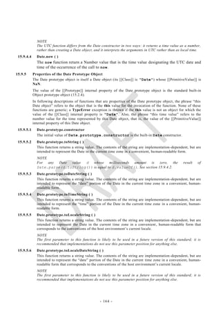 NOTE
              The UTC function differs from the Date constructor in two ways: it returns a time value as a number,
              rather than creating a Date object, and it interprets the arguments in UTC rather than as local time.
 15.9.4.4     Date.now ( )
              The now function return a Number value that is the time value designating the UTC date and
              time of the occurrence of the call to now.
15.9.5      Properties of the Date Prototype Object
            The Date prototype object is itself a Date object (its [[Class]] is "Date") whose [[PrimitiveValue]] is
            NaN.
            The value of the [[Prototype]] internal property of the Date prototype object is the standard built-in
            Object prototype object (15.2.4).
            In following descriptions of functions that are properties of the Date prototype object, the phrase ―this
            Date object‖ refers to the object that is the this value for the invocation of the function. None of these
            functions are generic; a TypeError exception is thrown if the this value is not an object for which the
            value of the [[Class]] internal property is "Date". Also, the phrase ―this time value‖ refers to the
            number value for the time represented by this Date object, that is, the value of the [[PrimitiveValue]]
            internal property of this Date object.
 15.9.5.1     Date.prototype.constructor
              The initial value of Date.prototype.constructor is the built-in Date constructor.
 15.9.5.2     Date.prototype.toString ( )
              This function returns a string value. The contents of the string are implementation -dependent, but are
              intended to represent the Date in the current time zone in a convenient, hu man-readable form.
              NOTE
              For any Date value   d whose milliseconds amount is zero, the                               result    of
              Date.parse(d.toString()) is equal to d.valueOf(). See section 15.9.4.2.
 15.9.5.3     Date.prototype.toDateString ( )
              This function returns a string value. The contents of the string are implementation -dependent, but are
              intended to represent the ―date‖ portion of the Date in the current time zone in a convenient, human-
              readable form.
 15.9.5.4     Date.prototype.toTimeString ( )
              This function returns a string value. The contents of the string are implementation -dependent, but are
              intended to represent the ―time‖ portion of the Date in the current time zone in a convenient, human-
              readable form.
 15.9.5.5     Date.prototype.toLocaleString ( )
              This function returns a string value. The contents of the string are implementation -dependent, but are
              intended to represent the Date in the current time zone in a convenient , human-readable form that
              corresponds to the conventions of the host environment‘s current locale.
              NOTE
              The first parameter to this function is likely to be used in a future version of this standard; it is
              recommended that implementations do not use this parameter position for anything else.
 15.9.5.6     Date.prototype.toLocaleDateString ( )
              This function returns a string value. The contents of the string are implementation -dependent, but are
              intended to represent the ―date‖ portion of the Date in the current time zone in a convenient, human-
              readable form that corresponds to the conventions of the host environment‘s current locale.
              NOTE
              The first parameter to this function is likely to be used in a future version of this standard; it is
              recommended that implementations do not use this parameter position for anything else.




                                                      - 164 -
 