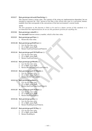 15.9.5.7   Date.prototype.toLocaleTimeString ( )
           This function returns a string value. The contents of the string are implementation -dependent, but are
           intended to represent the ―time‖ portion of the Date in the current time zone in a convenient, human-
           readable form that corresponds to the conventions of the host environment‘s current locale.
           NOTE
           The first parameter to this function is likely to be used in a future version of this standard; it is
           recommended that implementations do not use this parameter position for anything else.
15.9.5.8   Date.prototype.valueOf ( )
           The valueOf function returns a number, which is this time value.
15.9.5.9   Date.prototype.getTime ( )
           1. Return this time value.

15.9.5.10 Date.prototype.getFullYear ( )
          1. Let t be this time value.
          2. If t is NaN, return NaN.
          3. Return YearFromTime(LocalTime(t)).

15.9.5.11 Date.prototype.getUTCFullYear ( )
          1. Let t be this time value.
          2. If t is NaN, return NaN.
          3. Return YearFromTime(t).

15.9.5.12 Date.prototype.getMonth ( )
          1. Let t be this time value.
          2. If t is NaN, return NaN.
          3. Return MonthFromTime(LocalTime(t)).

15.9.5.13 Date.prototype.getUTCMonth ( )
          1. Let t be this time value.
          2. If t is NaN, return NaN.
          3. Return MonthFromTime(t).

15.9.5.14 Date.prototype.getDate ( )
          1. Let t be this time value.
          2. If t is NaN, return NaN.
          3. Return DateFromTime(LocalTime(t)).

15.9.5.15 Date.prototype.getUTCDate ( )
          1. Let t be this time value.
          2. If t is NaN, return NaN.
          3. Return DateFromTime(t).

15.9.5.16 Date.prototype.getDay ( )
          1. Let t be this time value.
          2. If t is NaN, return NaN.
          3. Return WeekDay(LocalTime(t)).

15.9.5.17 Date.prototype.getUTCDay ( )
          1. Let t be this time value.
          2. If t is NaN, return NaN.
          3. Return WeekDay(t).




                                                  - 165 -
 