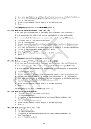 4.   If ms is not specified, then let milli be msFromTime(t); otherwise, let milli be ToNumber(ms).
           5.   Let date be MakeDate(Day(t), MakeTime(HourFromTime(t), m, s, milli)).
           6.   Let v be TimeClip(date).
           7.   Set the [[PrimitiveValue]] internal property of this Date object to v.
           8.   Return v.

           The length property of the setUTCMinutes method is 3.
15.9.5.35 Date.prototype.setHours (hour [, min [, sec [, ms ] ] ] )
          If min is not specified, this behaves as if min were specified with the value getMinutes( ).
           If sec is not specified, this behaves as if sec were specified with the value getSeconds( ).
           If ms is not specified, this behaves as if ms were specified with the value getMilliseconds( ).
           1.   Let t be the result of LocalTime(this time value).
           2.   Let h be ToNumber(hour).
           3.   If min is not specified, then let m be MinFromTime(t); otherwise, let m be ToNumber(min).
           4.   If If sec is not specified, then let s be SecFromTime(t); otherwise, let s be ToNumber(sec).
           5.   If ms is not specified, then let milli be msFromTime(t); otherwise, let milli be ToNumber(ms).
           6.   Let date be MakeDate(Day(t), MakeTime(h, m, s, milli)).
           7.   Let u be TimeClip(UTC(date)).
           8.   Set the [[PrimitiveValue]] internal property of this Date object to u.
           9.   Return u.

           The length property of the setHours method is 4.
15.9.5.36 Date.prototype.setUTCHours (hour [, min [, sec [, ms ] ] ] )
          If min is not specified, this behaves as if min were specified with the value getUTCMinutes( ).
           If sec is not specified, this behaves as if sec were specified with the value getUTCSeconds( ).
           If ms is not specified, this behaves as if ms were specified with the value getUTCMilliseconds( ).
           1.   Let t be this time value.
           2.   Let h be ToNumber(hour).
           3.   If min is not specified, then let m be MinFromTime(t); otherwise, let m be ToNumber(min).
           4.   If If sec is not specified, then let s be SecFromTime(t); otherwise, let s be ToNumber(sec).
           5.   If ms is not specified, then let milli be msFromTime(t); otherwise, let milli be ToNumber(ms).
           6.   Let newDate be MakeDate(Day(t), MakeTime(h, m, s, milli)).
           7.   Let v be TimeClip(newDate).
           8.   Set the [[PrimitiveValue]] internal property of this Date object to v.
           9.   Return v.

           The length property of the setUTCHours method is 4.
15.9.5.36 Date.prototype.setDate (date)
          1. Let t be the result of LocalTime(this time value).
          2. Let dt be ToNumber(date).
          3. Let newDate be MakeDate(MakeDay(YearFromTime(t), MonthFromTime(t), dt),
             TimeWithinDay(t)).
          4. Let u be TimeClip(UTC(newDate)).
          5. Set the [[PrimitiveValue]] internal property of this Date object to u.
          6. Return u.

15.9.5.37 Date.prototype.setUTCDate (date)
          1. Let t be this time value.
          2. Let dt be ToNumber(date).
          3. Let newDate be MakeDate(MakeDay(YearFromTime(t), MonthFromTime(t), dt),
             TimeWithinDay(t)).
          4. Let v be TimeClip(newDate).



                                                    - 168 -
 