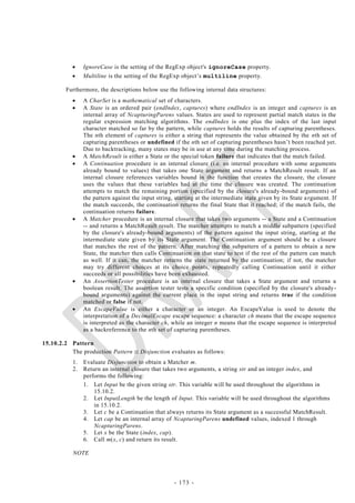     IgnoreCase is the setting of the RegExp object's ignoreCase property.
               Multiline is the setting of the RegExp object‘s multiline property.

        Furthermore, the descriptions below use the following internal data structures:
               A CharSet is a mathematical set of characters.
               A State is an ordered pair (endIndex, captures) where endIndex is an integer and captures is an
                internal array of NcapturingParens values. States are used to represent partial match states in the
                regular expression matching algorithms. The endIndex is one plus the index of the last input
                character matched so far by the pattern, while captures holds the results of capturing parentheses.
                The nth element of captures is either a string that represents the value obtained by the nth set of
                capturing parentheses or undefined if the nth set of capturing parentheses hasn‘t been reached yet.
                Due to backtracking, many states may be in use at any time during the matching process.
               A MatchResult is either a State or the special token failure that indicates that the match failed.
               A Continuation procedure is an internal closure (i.e. an internal procedure with some arguments
                already bound to values) that takes one State argument and returns a MatchResult result. If an
                internal closure references variables bound in the function that creates the closure, the closure
                uses the values that these variables had at the time the closure was created. The continuation
                attempts to match the remaining portion (specified by the closure's already-bound arguments) of
                the pattern against the input string, starting at the intermediate state given by its State a rgument. If
                the match succeeds, the continuation returns the final State that it reached; if the match fails, the
                continuation returns failure.
               A Matcher procedure is an internal closure that takes two arguments -- a State and a Continuation
                -- and returns a MatchResult result. The matcher attempts to match a middle subpattern (specified
                by the closure's already-bound arguments) of the pattern against the input string, starting at the
                intermediate state given by its State argument. The Continuation argument should be a closure
                that matches the rest of the pattern. After matching the subpattern of a pattern to obtain a new
                State, the matcher then calls Continuation on that state to test if the rest of the pattern can match
                as well. If it can, the matcher returns the state returned by the continuation; if not, the matcher
                may try different choices at its choice points, repeatedly calling Continuation until it either
                succeeds or all possibilities have been exhausted.
               An AssertionTester procedure is an internal closure that takes a State argument and returns a
                boolean result. The assertion tester tests a specific condition (specified by the closure's already -
                bound arguments) against the current place in the input string and returns true if the condition
                matched or false if not.
               An EscapeValue is either a character or an integer. An EscapeValue is used to denote the
                interpretation of a DecimalEscape escape sequence: a character ch means that the escape sequence
                is interpreted as the character ch, while an integer n means that the escape sequence is interpreted
                as a backreference to the nth set of capturing parentheses.

15.10.2.2 Pattern
          The production Pattern :: Disjunction evaluates as follows:
           1.   Evaluate Disjunction to obtain a Matcher m.
           2.   Return an internal closure that takes two arguments, a string str and an integer index, and
                performs the following:
                1. Let Input be the given string str. This variable will be used throughout the algorithms in
                    15.10.2.
                2. Let InputLength be the length of Input. This variable will be used throughout the algorithms
                    in 15.10.2.
                3. Let c be a Continuation that always returns its State argument as a successful MatchResult.
                4. Let cap be an internal array of NcapturingParens undefined values, indexed 1 through
                    NcapturingParens.
                5. Let x be the State (index, cap).
                6. Call m(x, c) and return its result.

           NOTE



                                                     - 173 -
 