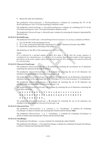 4.   Return the code unit numbered j.

           The production CharacterEscape :: HexEscapeSequence evaluates by evaluating the CV of the
           HexEscapeSequence (see 7.8.4) and returning its character result.
           The production CharacterEscape :: UnicodeEscapeSequence evaluates by evaluating the CV of the
           UnicodeEscapeSequence (see 7.8.4) and returning its character result.
           The production CharacterEscape :: IdentityEscape evaluates by returning the character represented by
           IdentityEscape.
15.10.2.11 DecimalEscape
           The production DecimalEscape :: DecimalIntegerLiteral [lookahead  DecimalDigit] evaluates as follows.
           1.   Let i be the MV of DecimalIntegerLiteral.
           2.   If i is zero, return the EscapeValue consisting of a <NUL> character (Unicode value 0000).
           3.   Return the EscapeValue consisting of the integer i.

           The definition of ―the MV of DecimalIntegerLiteral‖ is in 7.8.3.
           NOTE
           If  is followed by a decimal number n whose first digit is not 0, then the escape sequence is
           considered to be a backreference. It is an error if n is greater than the total number of left capturing
           parentheses in the entire regular expression. 0 represents the NUL character and cannot be followed
           by a decimal digit.
15.10.2.12 CharacterClassEscape
           The production CharacterClassEscape :: d evaluates by returning the ten-element set of characters
           containing the characters 0 through 9 inclusive.
           The production CharacterClassEscape :: D evaluates by returning the set of all characters not
           included in the set returned by CharacterClassEscape :: d.
           The production CharacterClassEscape :: s evaluates by returning the set of characters containing the
           characters that are on the right-hand side of the WhiteSpace (7.2) or LineTerminator (7.3) productions.
           The production CharacterClassEscape :: S evaluates by returning the set of all characters not
           included in the set returned by CharacterClassEscape :: s.
           The production CharacterClassEscape :: w evaluates by returning the set of characters containing the
           sixty-three characters:
                a b c d e f g h i j k l m n o p q r s t u v w x y z
                A B C D E F G H I J K L M N O P Q R S T U V W X Y Z
                0 1 2 3 4 5 6 7 8 9 _
           The production CharacterClassEscape :: W evaluates by returning the set of all characters not
           included in the set returned by CharacterClassEscape :: w.
15.10.2.13 CharacterClass
           The production CharacterClass :: [ [lookahead  {^}] ClassRanges ] evaluates by evaluating
           ClassRanges to obtain a CharSet and returning that CharSet and the boolean false.
           The production CharacterClass :: [ ^ ClassRanges ] evaluates by evaluating ClassRanges to
           obtain a CharSet and returning that CharSet and the boolean true.
15.10.2.14 ClassRanges
           The production ClassRanges :: [empty] evaluates by returning the empty CharSet.
           The production ClassRanges :: NonemptyClassRanges evaluates by evaluating NonemptyClassRanges
           to obtain a CharSet and returning that CharSet.




                                                   - 182 -
 