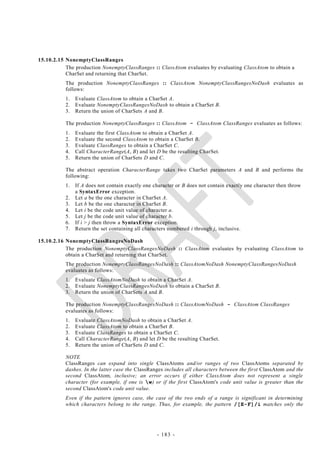 15.10.2.15 NonemptyClassRanges
           The production NonemptyClassRanges :: ClassAtom evaluates by evaluating ClassAtom to obtain a
           CharSet and returning that CharSet.
           The production NonemptyClassRanges :: ClassAtom NonemptyClassRangesNoDash evaluates as
           follows:
           1.   Evaluate ClassAtom to obtain a CharSet A.
           2.   Evaluate NonemptyClassRangesNoDash to obtain a CharSet B.
           3.   Return the union of CharSets A and B.

           The production NonemptyClassRanges :: ClassAtom - ClassAtom ClassRanges evaluates as follows:
           1.   Evaluate the first ClassAtom to obtain a CharSet A.
           2.   Evaluate the second ClassAtom to obtain a CharSet B.
           3.   Evaluate ClassRanges to obtain a CharSet C.
           4.   Call CharacterRange(A, B) and let D be the resulting CharSet.
           5.   Return the union of CharSets D and C.

           The abstract operation CharacterRange takes two CharSet parameters A and B and performs the
           following:
           1.   If A does not contain exactly one character or B does not contain exactly one character then throw
                a SyntaxError exception.
           2.   Let a be the one character in CharSet A.
           3.   Let b be the one character in CharSet B.
           4.   Let i be the code unit value of character a.
           5.   Let j be the code unit value of character b.
           6.   If i > j then throw a SyntaxError exception.
           7.   Return the set containing all characters numbered i through j, inclusive.

15.10.2.16 NonemptyClassRangesNoDash
           The production NonemptyClassRangesNoDash :: ClassAtom evaluates by evaluating ClassAtom to
           obtain a CharSet and returning that CharSet.
           The production NonemptyClassRangesNoDash :: ClassAtomNoDash NonemptyClassRangesNoDash
           evaluates as follows:
           1.   Evaluate ClassAtomNoDash to obtain a CharSet A.
           2.   Evaluate NonemptyClassRangesNoDash to obtain a CharSet B.
           3.   Return the union of CharSets A and B.

           The production NonemptyClassRangesNoDash :: ClassAtomNoDash - ClassAtom ClassRanges
           evaluates as follows:
           1.   Evaluate ClassAtomNoDash to obtain a CharSet A.
           2.   Evaluate ClassAtom to obtain a CharSet B.
           3.   Evaluate ClassRanges to obtain a CharSet C.
           4.   Call CharacterRange(A, B) and let D be the resulting CharSet.
           5.   Return the union of CharSets D and C.

           NOTE
           ClassRanges can expand into single ClassAtoms and/or ranges of two ClassAtoms separated by
           dashes. In the latter case the ClassRanges includes all characters between the first ClassAtom and the
           second ClassAtom, inclusive; an error occurs if either ClassAtom does not represent a single
           character (for example, if one is w) or if the first ClassAtom's code unit value is greater than the
           second ClassAtom's code unit value.
           Even if the pattern ignores case, the case of the two ends of a range is significant in determining
           which characters belong to the range. Thus, for example, the pattern /[E-F]/i matches only the




                                                   - 183 -
 