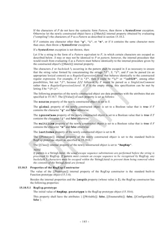 If the characters of P do not have the syntactic form Pattern, then throw a SyntaxError exception.
            Otherwise let the newly constructed object have a [[ Match]] internal property obtained by evaluating
            ("compiling") the characters of P as a Pattern as described in section 15.10.2.
            If F contains any character other than "g", "i", or "m", or if it contains the same character more
            than once, then throw a SyntaxError exception.
            If a SyntaxError exception is not thrown, then:
            Let S be a string in the form of a Pattern equivalent to P, in which certain characters are escaped as
            described below. S may or may not be identical to P or pattern; however, the internal procedure that
            would result from evaluating S as a Pattern must behave identically to the internal procedure given by
            the constructed object's [[Match]] internal property.
            The characters / or backslash  occurring in the pattern shall be escaped in S as necessary to ensure
            that the string value formed by concatenating the strings "/", S, "/", and F can be parsed (in an
            appropriate lexical context) as a RegularExpressionLiteral that behaves identically to the constructed
            regular expression. For example, if P is "/", then S could be "/" or "u002F", among other
            possibilities, but not "/", because /// followed by F would be parsed as a SingleLineComment
            rather than a RegularExpressionLiteral. If P is the empty string, this specification can be met by
            letting S be "(?:)".
            The following properties of the newly constructed object are data properties with the attributes that are
            specified in 15.10.7. The [[Value]] of each property is set as follows:
            The source property of the newly constructed object is set to S.
            The global property of the newly constructed object is set to a Boolean value that is true if F
            contains the character "g" and false otherwise.
            The ignoreCase property of the newly constructed object is set to a Boolean value that is true if F
            contains the character "i" and false otherwise.
            The multiline property of the newly constructed object is set to a Boolean value that is true if F
            contains the character "m" and false otherwise.
            The lastIndex property of the newly constructed object is set to 0.
            The [[Prototype]] internal property of the newly constructed object is set to the standard built-in
            RegExp prototype object as specified in 15.10.6.
            The [[Class]] internal property of the newly constructed object is set to "RegExp".
            NOTE
            If pattern is a StringLiteral, the usual escape sequence substitutions are performed before the string is
            processed by RegExp. If pattern must contain an escape sequence to be recognised by RegExp, any
            backslash  characters must be escaped within the StringLiteral to prevent them being removed when
            the contents of the StringLiteral are formed.
15.10.5   Properties of the RegExp Constructor
          The value of the [[Prototype]] internal property of the RegExp constructor is the standard built-in
          Function prototype object (15.3.4).
          Besides the internal properties and the length property (whose value is 2), the RegExp constructor has
          the following properties:
 15.10.5.1 RegExp.prototype
           The initial value of RegExp.prototype is the RegExp prototype object (15.10.6).
            This property shall have the attributes { [[Writable]]: false, [[Enumerable]]: false, [[Configurable]]:
            false }.




                                                    - 185 -
 