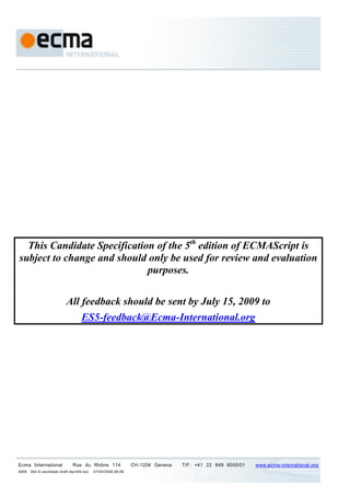 This Candidate Specification of the 5th edition of ECMAScript is
subject to change and should only be used for review and evaluation
                             purposes.

                          All feedback should be sent by July 15, 2009 to
                              ES5-feedback@Ecma-International.org




Ecma International           Rue du Rhône 114                CH-1204 Geneva   T/F: +41 22 849 6000/01   www.ecma-international.org
AWB   262-5-candidate-draft-April09.doc   07/04/2009 09:09
 