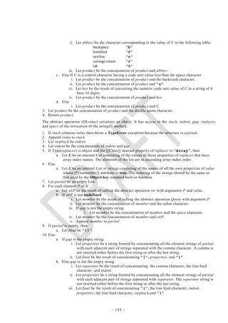ii. Let abbrev be the character corresponding to the value of C in the following table:
                               backspace           "b"
                               formfeed            "f"
                               newline             "n"
                               carriage return     "r"
                               tab                 "t"
               iii. Let product be the concatenation of product and abbrev.
        c. Else If C is a control character having a code unit value less than the space character
                  i. Let product be the concatenation of product and the backslash character.
                 ii. Let product be the concatenation of product and "u".
               iii. Let hex be the result of converting the numeric code unit value of C to a string of 4
                     base 16 digits.
                iv. Let product be the concatenation of product and hex.
        d. Else
                  i. Let product be the concatenation of product and C.
3. Let product be the concatenation of product and the double quote character.
4. Return product.
The abstract operation JO(value) serializes an object. It has access to the stack, indent, gap, replacer,
and space of the invocation of the stringify method.
1.  If stack contains value then throw a TypeError exception because the structure is cyclical.
2.  Append value to stack.
3.  Let stepback be indent.
4.  Let indent be the concatenation of indent and gap.
5.  If Type(replacer) is object and the [[Class]] internal property of replacer is "Array", then
          a. Let K be an internal List consisting of the values of those properties of replacer that have
              array index names. The elements of the list are in ascending array index order.
6. Else
          a. Let K be an internal List of strings consisting of the names of all the own properties of value
              whose [[Enumerable]] attribute is true. The ordering of the strings should be the same as
              that used by the Object.key standard built-in function.
7. Let partial be an empty List.
8. For each element P of K.
          a. Let strP be the result of calling the abstract operation str with arguments P and value.
          b. If strP is not undefined
                    i. Let member be the result of calling the abstract operation Quote with argument P.
                   ii. Let member be the concatenation of member and the colon character.
                  iii. If gap is not the empty string
                             1. Let member be the concatenation of member and the space character.
                  iv. Let member be the concatenation of member and strP.
                   v. Append member to partial.
9. If partial is empty, then
          a. Let final be "{}".
10. Else
          a. If gap is the empty string
                    i. Let properties be a string formed by concatenating all the element strings of partial
                        with each adjacent pair of strings separated with the comma character. A comma is
                        not inserted either before the first string or after the last string.
                   ii. Let final be the result of concatenating "{", properties, and "}".
          b. Else gap is not the empty string
                    i. Let separator be the result of concatenating the comma character, the line feed
                        character, and indent.
                   ii. Let properties be a string formed by concatenating all the element strings of partial
                        with each adjacent pair of strings separated with separator. The separator string is
                        not inserted either before the first string or after the last string.
                  iii. Let final be the result of concatenating "{", the line feed character, indent,
                        properties, the line feed character, stepback,and "}".



                                           - 195 -
 