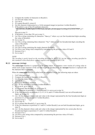 2.    Compute the number of characters in Result(1).
        3.    Let R be the empty string.
        4.    Let k be 0.
        5.    If k equals Result(2), return R.
        6.    Get the character (represented as a 16-bit unsigned integer) at position k within Result(1).
        7.    If Result(6) is one of the 69 nonblank characters
              “ABCDEFGHIJKLMNOPQRSTUVWXYZabcdefghijklmnopqrstuvwxyz0123456789@*_+-
              ./”
              then go to step 13.
        8.    If Result(6), is less than 256, go to step 11.
        9.    Let S be a string containing six characters “%uwxyz” where wxyz are four hexadecimal digits encoding
              the value of Result(6).
        10.   Go to step 14.
        11.   Let S be a string containing three characters “%xy” where xy are two hexadecimal digits encoding the
              value of Result(6).
        12.   Go to step 14.
        13.   Let S be a string containing the single character Result(6).
        14.   Let R be a new string value computed by concatenating the previous value of R and S.
        15.   Increase k by 1.
        16.   Go to step 5.

        NOTE
        The encoding is partly based on the encoding described in RFC1738, but the entire encoding specified in
        this standard is described above without regard to the contents of RFC1738.
B.2.2   unescape (string)
        The unescape function is a property of the global object. It computes a new version of a string value in
        which each escape sequence of the sort that might be introduced by the escape function is replaced with
        the character that it represents.
        When the unescape function is called with one argument string, the following steps are taken:
        1.    Call ToString(string).
        2.    Compute the number of characters in Result(1).
        3.    Let R be the empty string.
        4.    Let k be 0.
        5.    If k equals Result(2), return R.
        6.    Let c be the character at position k within Result(1).
        7.    If c is not %, go to step 18.
        8.    If k is greater than Result(2)6, go to step 14.
        9.    If the character at position k+1 within Result(1) is not u, go to step 14.
        10.   If the four characters at positions k+2, k+3, k+4, and k+5 within Result(1) are not all hexadecimal
              digits, go to step 14.
        11.   Let c be the character whose code unit value is the integer represented by the four hexadecimal digits at
              positions k+2, k+3, k+4, and k+5 within Result(1).
        12.   Increase k by 5.
        13.   Go to step 18.
        14.   If k is greater than Result(2)3, go to step 18.
        15.   If the two characters at positions k+1 and k+2 within Result(1) are not both hexadecimal digits, go to
              step 18.
        16.   Let c be the character whose code unit value is the integer represented by two zeroes plus the two
              hexadecimal digits at positions k+1 and k+2 within Result(1).
        17.   Increase k by 2.
        18.   Let R be a new string value computed by concatenating the previous value of R and c.
        19.   Increase k by 1.
        20.   Go to step 5.




                                                       - 220 -
 