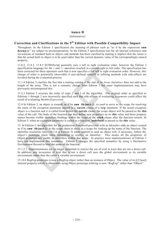 Annex D
                                                (Informative)

Correction and Clarifications in the 5 th Edition with Possible Compatibility Impact
  Throughout: In the Edition 3 specification the meaning of phrases such as ―as if by the expression new
  Array()‖ are subject to misinterpretation. In the Edition 5 specification text for all internal references and
  invocations of standard built-in objects and methods has been clarified by making it implicit th at the intent is
  that the actual built-in object is to be used rather than the current dynamic value of the correspondingly name d
  property.
  11.8.2, 11.8.3, 11.8.5 ECMAScript generally uses a left to right evaluation order, however the Edition 3
  specification language for the > and <= operators resulted in a partial right to left order. The specification has
  been corrected for these operators such that it now specifies a full left to right evaluation order. However, this
  change of order is potentially observable if user-defined valueOf or toString methods with side-effects are
  invoked during the evaluation process.
  11.1.4 Edition 5 clarifies the fact that a trailing comma at the end of an Array Initialiser does not add to the
  length of the array. This is not a semantic change from Edition 3 but some implementations may have
  previously misinterpreted this.
  11.2.3 Edition 5 reverses the order of steps 2 and 3 of the algorithm. The original order as specified in
  Editions 1 through 3 was incorrectly specified such that side-effects of evaluating Arguments could affect the
  result of evaluating MemberExpression.
  12.4 In Edition 3, an object is created, as if by new Object(), to used to serve as the scope for resolving
  the name of the exception parameter passed to a catch clause of a try statement. If the actual exception
  object is a function and it is called from within the catch clause, the scope object will be passed as the this
  value of the call. The body of the function can then define new properties on its this value and those property
  names become visible identifiers bindings within the scope of the catch clause after the function returns. In
  Edition 5, when an exception parameter is called as a function, undefined as passed as the this value.
  13. In Edition 3, the algorithm for the production FunctionExpression with an Identifier adds an object created
  as if by new Object() to the scope chain to serve as a scope for looking up the name of the function. The
  identifier resolution rules (10.1.4 in Edition 3) when applied to such an object will, if necessary, follow the
  object‘s prototype chain when attempting to resolve an identifier. This means all the properties of
  Object.prototype are visible as identifiers within that scope. In practice most implementations of Edition 3
  have not implemented this semantics. Edition 5 changes the specified semantics by using a Declarative
  Environment Record to bind the name of the function.
  15.1.2.1. Implementations are no longer permitted to restrict the use of eval in ways that are not a direct call.
  In addition, any invocation of eval that is not a direct call uses the global environment as its variable
  environment rather than the caller‘s variable environment.
  15.10.6 RegExp.prototype is now a RegExp object rather than an instance of Object. The value of its [[ Class]]
  internal property which is observable using Object.prototype.toString is now ―RegExp‖ rather than ―Object‖ .




                                                  - 224 -
 