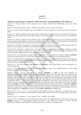 Annex E
                                                     (Informative)

Additions and Changes in Edition 5 which Introduce Incompatibilities with Edition 3.
Section 7.1: Unicode format control characters are no longer stripped from ECMAScript source text before
processing.
Section 7.2: Unicode characters <NEL>, <ZWSP>, and <BOM> are now treated as whitespace.
Section 7.3: Line terminator characters that are preceded by an escape sequence are now allowed within a string literal
token.
Section 7.8.5: Regular expression literals now return a unique object each time the literal is evaluated. This change is
detectable by any programs that test the object identity of such literal values or that are sensitive to the shared side
effects.
Section 7.8.5: Edition 5 requires early reporting of any possible RegExp constructor errors that would be produced
when converting a RegularExpressionLiteral to a RegExp object. Prior to Edition 5 implementations were permitted
to defer the reporting of such errors until the actual execution time creation of the object.
Section 7.8.5: In Edition 5 unescaped ―/‖ characters may appear as a CharacterClass in a regular expression literal. In
Edition 3 such a character would have been interpreted as the final character of the literal.
Section 10.4.2: In Edition 5, indirect calls to the eval function use the global environment as both the variable
environment and lexical environment for the eval code. In Edition 3, the variable and lexical environments of the
caller of an indirect eval was used as the environments for the eval code.
Section 12.6.4: for-in statements no longer throw a TypeError if the in expression evaluates to null or undefined.
Instead, the statement behaves as if the value of the expression was an object with no enumerable properties.
Section 15: Implementations are now required to ignore extra arguments to standard built-in methods unless otherwise
explicitly specified. In Edition 3 the handling of extra arguments was unspecified and implementations were explicitly
allowed to throw a TypeError exception.
Section 15.1.1: The value properties NaN, Infinity, and undefined of the Global Object have been changed to be
read-only properties.
Section 15.1.22: The specification of the function parseInt no longer allows implementations to treat strings
beginning with a 0 character as octal values.
Sections 15.3.4.3, 15.3.4.4: In Edition 3 passing undefined or null as the first argument to
Function.prototype.apply or Function.prototype.call causes the global object to be passed to the
indirectly invoked target function as the this value. If the first argument is a primitive value the result of calling
ToObject on the primitive value is passed as the this value. In Edition 5, these transformations are not performed and
the actual first argument value is passed as the this value. This difference will normally be unobservable to existing
ECMAScript Edition 3 code because a corresponding transformation takes place upon activation of the target
function. However, depending upon the implementation, this difference may be observable by host object functions
called using apply or call. In addition, invoking a standard built-in function in this manner with null or undefined
passed as the this value will in many cases cause behaviour in Edition 5 implementations that differ from Edition 3
behaviour. In particular, in Edition 5 built-in functions that are specified to actually use the passed this value as an
object typically throw a TypeError exception if passed null or undefined as the this value.
Section 15.9.4.2: Date.parse is now required to first attempt to parse its argument as an ISO format string.
Programs that use this format but depended upon implementation specific behaviour (including failure) may behave
differently.
Section 15.10.2.12: In Edition 5, s now matches <NEL>, <ZWSP>, and <BOM>.
Section 15.10.4.1: In Edition 3, the exact form of the string value of the source property of an object created by the
RegExp constructor is implementation defined. In Edition 5, the string must conform to certain specified
requirements and hence may be different from that produced by a n Edition 3 implementation.




                                                        - 225 -
 