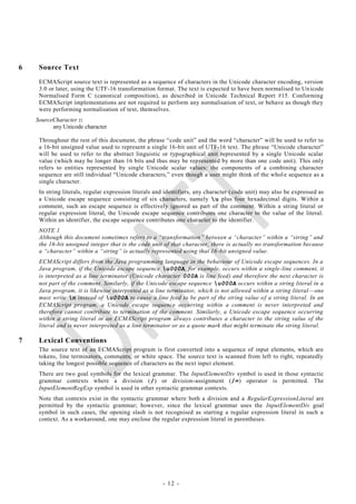 6    Source Text
     ECMAScript source text is represented as a sequence of characters in the Unicode character encoding, version
     3.0 or later, using the UTF-16 transformation format. The text is expected to have been normalised to Un icode
     Normalised Form C (canonical composition), as described in Unicode Technical Report #15. Conforming
     ECMAScript implementations are not required to perform any normalisation of text, or behave as though they
     were performing normalisation of text, themselves.
    SourceCharacter ::
          any Unicode character

     Throughout the rest of this document, the phrase ―code unit‖ and the word ―character‖ will be used to refer to
     a 16-bit unsigned value used to represent a single 16-bit unit of UTF-16 text. The phrase ―Unicode character‖
     will be used to refer to the abstract linguistic or typographical unit represented by a single Unicode scalar
     value (which may be longer than 16 bits and thus may be represented by more than one code unit). This only
     refers to entities represented by single Unicode scalar values: the components of a combining character
     sequence are still individual ―Unicode characters,‖ even though a user might think of the whol e sequence as a
     single character.
     In string literals, regular expression literals and identifiers, any character ( code unit) may also be expressed as
     a Unicode escape sequence consisting of six characters, namely u plus four hexadecimal digits. Within a
     comment, such an escape sequence is effectively ignored as part of the comment. Within a string literal or
     regular expression literal, the Unicode escape sequence contributes one character to the value of the literal.
     Within an identifier, the escape sequence contributes one character to the identifier.
     NOTE 1
     Although this document sometimes refers to a ―transformation‖ between a ―character‖ within a ―string‖ and
     the 16-bit unsigned integer that is the code unit of that character, there is actually no transformation because
     a ―character‖ within a ―string‖ is actually represented using that 16 -bit unsigned value.
     ECMAScript differs from the Java programming language in the behaviour of Unicode escape sequences. In a
     Java program, if the Unicode escape sequence u000A, for example, occurs within a single-line comment, it
     is interpreted as a line terminator (Unicode character 000A is line feed) and therefore the next character is
     not part of the comment. Similarly, if the Unicode escape sequence u000A occurs within a string literal in a
     Java program, it is likewise interpreted as a line terminator, which is not allowed within a string literal —one
     must write n instead of u000A to cause a line feed to be part of the string value o f a string literal. In an
     ECMAScript program, a Unicode escape sequence occurring within a comment is never interpreted and
     therefore cannot contribute to termination of the comment. Similarly, a Unicode escape sequence occurring
     within a string literal in an ECMAScript program always contributes a character to the string value of the
     literal and is never interpreted as a line terminator or as a quote mark that might terminate the string literal.

7    Lexical Conventions
     The source text of an ECMAScript program is first converted into a sequence of input elements, which are
     tokens, line terminators, comments, or white space. The source text is scanned from left to right, repeatedly
     taking the longest possible sequence of characters as the next inpu t element.
     There are two goal symbols for the lexical grammar. The InputElementDiv symbol is used in those syntactic
     grammar contexts where a division (/) or division-assignment (/=) operator is permitted. The
     InputElementRegExp symbol is used in other syntactic grammar contexts.
     Note that contexts exist in the syntactic grammar where both a division and a RegularExpressionLiteral are
     permitted by the syntactic grammar; however, since the lexical grammar uses the InputElementDiv goal
     symbol in such cases, the opening slash is not recognised as starting a regular expression literal in such a
     context. As a workaround, one may enclose the regular expression literal in parentheses.




                                                       - 12 -
 