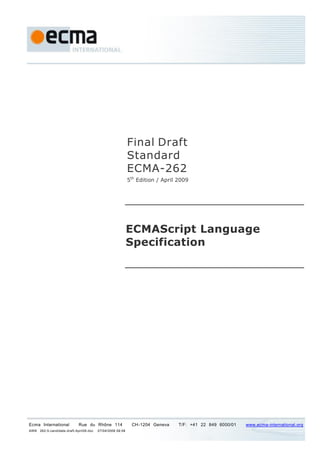 Final Draft
                                                             Standard
                                                             ECMA-262
                                                             5th Edition / April 2009




                                                             ECMAScript Language
                                                             Specification




Ecma International           Rue du Rhône 114                 CH-1204 Geneva     T/F: +41 22 849 6000/01   www.ecma-international.org
AWB   262-5-candidate-draft-April09.doc   07/04/2009 09:09
 