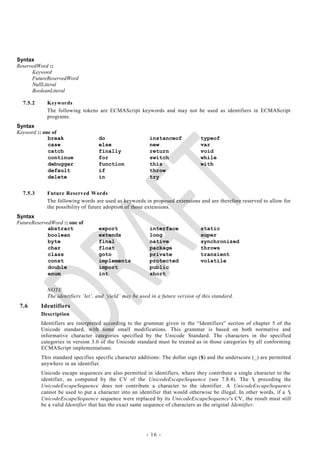Syntax
ReservedWord ::
      Keyword
      FutureReservedWord
      NullLiteral
      BooleanLiteral

  7.5.2     Keywords
            The following tokens are ECMAScript keywords and may not be used as identifiers in ECMAScript
            programs.
Syntax
Keyword :: one of
             break                 do                     instanceof             typeof
             case                  else                   new                    var
             catch                 finally                return                 void
             continue              for                    switch                 while
             debugger              function               this                   with
             default               if                     throw
             delete                in                     try


  7.5.3     Future Reserved Words
            The following words are used as keywords in proposed extensions and are therefore reserved to allow for
            the possibility of future adoption of those extensions.
Syntax
FutureReservedWord :: one of
             abstract              export                 interface              static
             boolean               extends                long                   super
             byte                  final                  native                 synchronized
             char                  float                  package                throws
             class                 goto                   private                transient
             const                 implements             protected              volatile
             double                import                 public
             enum                  int                    short


            NOTE
            The identifiers ‗let‘, and ‗yield‘ may be used in a future version of this standard.
 7.6      Identifiers
          Description
          Identifiers are interpreted according to the grammar given in the ―Identifiers‖ section of chapter 5 of the
          Unicode standard, with some small modifications. This grammar is based on both normative and
          informative character categories specified by the Unicode Standard. The characters in the specified
          categories in version 3.0 of the Unicode standard must be treated as in those categories by all conforming
          ECMAScript implementations.
          This standard specifies specific character additions: The dollar sign ($) and the underscore (_) are permitted
          anywhere in an identifier.
          Unicode escape sequences are also permitted in identifiers, where they contribute a single character to the
          identifier, as computed by the CV of the UnicodeEscapeSequence (see 7.8.4). The  preceding the
          UnicodeEscapeSequence does not contribute a character to the identifier. A UnicodeEscapeSequence
          cannot be used to put a character into an identifier that would otherwise be illegal. In other words, if a 
          UnicodeEscapeSequence sequence were replaced by its UnicodeEscapeSequence's CV, the result must still
          be a valid Identifier that has the exact same sequence of characters as the original Identifier.




                                                        - 16 -
 