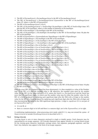  The MV of DecimalLiteral :: DecimalIntegerLiteral is the MV of DecimalIntegerLiteral.
         The MV of DecimalLiteral :: DecimalIntegerLiteral ExponentPart is the MV of DecimalIntegerLiteral
          times 10e, where e is the MV of ExponentPart.
         The MV of DecimalIntegerLiteral :: 0 is 0.
         The MV of DecimalIntegerLiteral :: NonZeroDigit DecimalDigits is (the MV of NonZeroDigit times 10n)
          plus the MV of DecimalDigits, where n is the number of characters in DecimalDigits.
         The MV of DecimalDigits :: DecimalDigit is the MV of DecimalDigit.
         The MV of DecimalDigits :: DecimalDigits DecimalDigit is (the MV of DecimalDigits times 10) plus the
          MV of DecimalDigit.
         The MV of ExponentPart :: ExponentIndicator SignedInteger is the MV of SignedInteger.
         The MV of SignedInteger :: DecimalDigits is the MV of DecimalDigits.
         The MV of SignedInteger :: + DecimalDigits is the MV of DecimalDigits.
         The MV of SignedInteger :: - DecimalDigits is the negative of the MV of DecimalDigits.
         The MV of DecimalDigit :: 0 or of HexDigit :: 0 is 0.
         The MV of DecimalDigit :: 1 or of NonZeroDigit :: 1 or of HexDigit :: 1 is 1.
         The MV of DecimalDigit :: 2 or of NonZeroDigit :: 2 or of HexDigit :: 2 is 2.
         The MV of DecimalDigit :: 3 or of NonZeroDigit :: 3 or of HexDigit :: 3 is 3.
         The MV of DecimalDigit :: 4 or of NonZeroDigit :: 4 or of HexDigit :: 4 is 4.
         The MV of DecimalDigit :: 5 or of NonZeroDigit :: 5 or of HexDigit :: 5 is 5.
         The MV of DecimalDigit :: 6 or of NonZeroDigit :: 6 or of HexDigit :: 6 is 6.
         The MV of DecimalDigit :: 7 or of NonZeroDigit :: 7 or of HexDigit :: 7 is 7.
         The MV of DecimalDigit :: 8 or of NonZeroDigit :: 8 or of HexDigit :: 8 is 8.
         The MV of DecimalDigit :: 9 or of NonZeroDigit :: 9 or of HexDigit :: 9 is 9.
         The MV of HexDigit :: a or of HexDigit :: A is 10.
         The MV of HexDigit :: b or of HexDigit :: B is 11.
         The MV of HexDigit :: c or of HexDigit :: C is 12.
         The MV of HexDigit :: d or of HexDigit :: D is 13.
         The MV of HexDigit :: e or of HexDigit :: E is 14.
         The MV of HexDigit :: f or of HexDigit :: F is 15.
         The MV of HexIntegerLiteral :: 0x HexDigit is the MV of HexDigit.
         The MV of HexIntegerLiteral :: 0X HexDigit is the MV of HexDigit.
         The MV of HexIntegerLiteral :: HexIntegerLiteral HexDigit is (the MV of HexIntegerLiteral times 16) plus
          the MV of HexDigit.
        Once the exact MV for a numeric literal has been determined, it is then rounded to a value of the Number
        type. If the MV is 0, then the rounded value is +0; otherwise, the rounded value must be the number
        value for the MV (in the sense defined in 8.5), unless the literal is a DecimalLiteral and the literal has
        more than 20 significant digits, in which case the number value may be either the number value for the
        MV of a literal produced by replacing each significant digit after the 20th with a 0 digit or the number
        value for the MV of a literal produced by replacing each significant digit after the 20th with a 0 digit and
        then incrementing the literal at the 20th significant digit position. A digit is significant if it is not part of
        an ExponentPart and
         it is not 0; or
         there is a nonzero digit to its left and there is a nonzero digit, not in the ExponentPart, to its right.

        A conforming implementation, when processing strict mode code(10.1.1), may not extend the syntax of
        NumericLiteral to include OctalIntegerLiteral as described in B.1.1.
7.8.4   String Literals
        A string literal is zero or more characters enclosed in single or double quotes. Each character may be
        represented by an escape sequence. All Unicode characters may appear literally in a string literal except
        for the closing quote character, backslash, carriage return, line separator, paragraph separator, and line
        feed. Any character may appear in the form of an escape sequence.




                                                      - 20 -
 