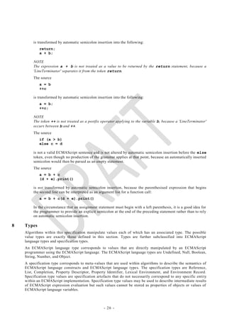 is transformed by automatic semicolon insertion into the following:
            return;
            a + b;

         NOTE
         The expression a + b is not treated as a value to be returned by the return statement, because a
         'LineTerminator' separates it from the token return.
         The source
            a = b
            ++c

         is transformed by automatic semicolon insertion into the following:
            a = b;
            ++c;

         NOTE
         The token ++ is not treated as a postfix operator applying to the variable b, because a 'LineTerminator'
         occurs between b and ++.
         The source
            if (a > b)
            else c = d

         is not a valid ECMAScript sentence and is not altered by automatic semicolon insertion before the else
         token, even though no production of the grammar applies at that point, because an automatically inserted
         semicolon would then be parsed as an empty statement.
         The source
            a = b + c
            (d + e).print()

         is not transformed by automatic semicolon insertion, because the parenthesised expression that begins
         the second line can be interpreted as an argument list for a function call:
            a = b + c(d + e).print()

         In the circumstance that an assignment statement must begin with a left parenthesis, it is a good idea for
         the programmer to provide an explicit semicolon at the end of the preceding statement rather than to rely
         on automatic semicolon insertion.

8   Types
    Algorithms within this specification manipulate values each of which has an associated type. The possible
    value types are exactly those defined in this section. Types are further subclassified into ECMAScript
    language types and specification types.
    An ECMAScript language type corresponds to values that are directly manipulated by an ECMAScript
    programmer using the ECMAScript language. The ECMAScript language types are Undefined, Null, Boolean,
    String, Number, and Object.
    A specification type corresponds to meta-values that are used within algorithms to describe the semantics of
    ECMAScript language constructs and ECMAScript language types. The specification types are Reference,
    List, Completion, Property Descriptor, Property Identifier, Lexical Environment, and Environment Record.
    Specification type values are specification artefacts that do not necessarily correspond to any specific entity
    within an ECMAScript implementation. Specification type values may be used to describe intermediate results
    of ECMAScript expression evaluation but such values cannot be stored as properties of objects or values of
    ECMAScript language variables.



                                                    - 26 -
 