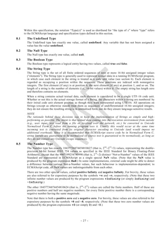 Within this specification, the notation ―Type(x)‖ is used as shorthand for ―the type of x‖ where ―type‖ refers
      to the ECMAScript language and specification types defined in this section.
8.1     The Undefined Type
        The Undefined type has exactly one value, called undefined. Any variable that has not been assigned a
        value has the value undefined.
8.2     The Null Type
        The Null type has exactly one value, called null.
8.3     The Boolean Type
        The Boolean type represents a logical entity having two values, called true and false.
8.4     The String Type
        The String type is the set of all finite ordered sequences of zero or more 16 -bit unsigned integer values
        (―elements‖). The String type is generally used to represent textua l data in a running ECMAScript program,
        in which case each element in the string is treated as a code unit value (see section 6). Each element is
        regarded as occupying a position within the sequence. These positions are indexed with nonnegative
        integers. The first element (if any) is at position 0, the next element (if any) at position 1, and so on. The
        length of a string is the number of elements (i.e., 16-bit values) within it. The empty string has length zero
        and therefore contains no elements.
        When a string contains actual textual data, each element is considered to be a single UTF -16 code unit.
        Whether or not this is the actual storage format of a String, the characters within a String are numbered by
        their initial code unit element position as though they were represented using UTF-16. All operations on
        Strings (except as otherwise stated) treat them as sequences of undifferentiated 16 -bit unsigned integers;
        they do not ensure the resulting string is in normalised form, nor do they ensure lang uage-sensitive results.
        NOTE
        The rationale behind these decisions was to keep the implementation of Strings as simple and high -
        performing as possible. The intent is that textual data coming into the execution environment from outside
        (e.g., user input, text read from a file or received over the network, etc.) be converted to Unicode
        Normalised Form C before the running program sees it. Usually this would occur at the same time
        incoming text is converted from its original character encoding to Unicode (and w ould impose no
        additional overhead). Since it is recommended that ECMAScript source code be in Normalised Form C,
        string literals are guaranteed to be normalised (if source text is guaranteed to be normalised), as long as
        they do not contain any Unicode escape sequences.
8.5     The Number Type
        The Number type has exactly 18437736874454810627 (that is, 2 642 53 +3) values, representing the double-
        precision 64-bit format IEEE 754 values as specified in the IEEE Standard for Binary Floating -Point
        Arithmetic, except that the 9007199254740990 (that is, 2 53 2) distinct ―Not-a-Number‖ values of the IEEE
        Standard are represented in ECMAScript as a single special NaN value. (Note that the NaN value is
        produced by the program expression NaN.) In some implementations, external code might be able to detect
        a difference between various Not-a-Number values, but such behaviour is implementation-dependent; to
        ECMAScript code, all NaN values are indistinguishable from each other.
        There are two other special values, called positive Infinity and negative Infinity. For brevity, these values
        are also referred to for expository purposes by the symbols + and , respectively. (Note that these two
        infinite number values are produced by the program expressions +Infinity (or simply Infinity) and
        -Infinity.)
        The other 18437736874454810624 (that is, 2 642 53 ) values are called the finite numbers. Half of these are
        positive numbers and half are negative numbers; for every finite positive number there is a corresponding
        negative number having the same magnitude.
        Note that there is both a positive zero and a negative zero. For brevity, these values are also referred to for
        expository purposes by the symbols +0 and 0, respectively. (Note that these two zero number values are
        produced by the program expressions +0 (or simply 0) and -0.)




                                                      - 27 -
 