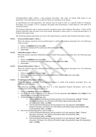 [[Configurable]]: true} defines a data property descriptor. The order of listing field names is not
         significant. Any fields that are not explicitly listed are considered to be absent.
         In specification text and algorithms, dot notation may be used to refer to a specific field of a Property
         Descriptor. For example, if D is a property descriptor then D.[[Value]] is short hand for ―the field of D
         named [[Value]]‖.
         The Property Identifier type is used to associate a property name with a Property Descriptor. Values of the
         Property Identifier type are pairs of the form (name, descriptor), where name is a string and descriptor is a
         Property Descriptor value.
         The following abstract operations are used in this specifi cation to operate upon Property Descriptor values:
8.10.1     IsAccessorDescriptor ( Desc )
           When the abstract operation IsAccessorDescriptor is called with property descriptor Desc the following
           steps are taken:
           1.   If Desc is undefined, then return false.
           2.   If both Desc.[[Get]] and Desc.[[Set]] are absent, then return false.
           3.   Return true.
8.10.2     IsDataDescriptor ( Desc )
           When the abstract operation IsDataDescriptor is called with property descriptor Desc the following steps
           are taken:
           1.   If Desc is undefined, then return false.
           2.   If both Desc.[[Value]] and Desc.[[Writable]] are absent, then return false.
           3.   Return true.
8.10.3     IsGenericDescriptor ( Desc )
           When the abstract operation IsGenericDescriptor is called with property descriptor Desc the following
           steps are taken:
           1.   If Desc is undefined, then return false.
           2.   If IsAccessorDescriptor(Desc) and IsDataDescriptor(Desc) are both false, then return true.
           3.   Return false.
8.10.4     FromPropertyDescriptor ( Desc )
           When the abstract operation FromPropertyDescriptor is called with property descriptor Desc, the
           following steps are taken:
           The following algorithm assumes that Desc is a fully populated Property Descriptor, such as that
           returned from [[GetOwnProperty]](8.12.1).
           1.   If Desc is undefined, then return undefined.
           2.   Let obj be the result of creating a new object as if by the expression new Object() where Object is the
                standard built-in constructor with that name.
           3.   If IsDataDescriptor(Desc) is true, then
                         a. Call the [[DefineOwnProperty]] internal method of obj with arguments "value", Property
                              Descriptor {[[Value]]: Desc.[[Value]], [[Writable]]: true, [[Enumerable]]: true,
                              [[Configurable]]: true}, and false.
                         b. Call the [[DefineOwnProperty]] internal method of obj with arguments "writable",
                              Property Descriptor {[[Value]]: Desc.[[Writable]], [[Writable]]: true, [[Enumerable]]: true,
                              [[Configurable]]: true}, and false.
           4.   Else, IsAccessorDescriptor(Desc) must be true, so
                         a. Call the [[DefineOwnProperty]] internal method of obj with arguments "get", Property
                              Descriptor {[[Value]]: Desc.[[Get]], [[Writable]]: true, [[Enumerable]]: true,
                              [[Configurable]]: true}, and false.
                         b. Call the [[DefineOwnProperty]] internal method of obj with arguments "set", Property
                              Descriptor {[[Value]]: Desc.[[Set]], [[Writable]]: true, [[Enumerable]]: true, [[Configurable]]:
                              true}, and false.




                                                          - 35 -
 