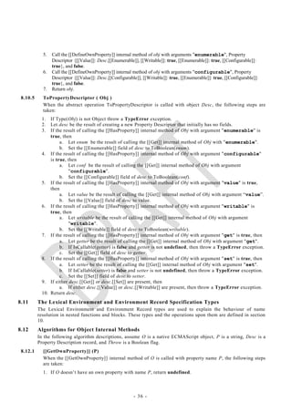 5.   Call the [[DefineOwnProperty]] internal method of obj with arguments "enumerable", Property
                 Descriptor {[[Value]]: Desc.[[Enumerable]], [[Writable]]: true, [[Enumerable]]: true, [[Configurable]]:
                 true}, and false.
            6.   Call the [[DefineOwnProperty]] internal method of obj with arguments "configurable", Property
                 Descriptor {[[Value]]: Desc.[[Configurable]], [[Writable]]: true, [[Enumerable]]: true, [[Configurable]]:
                 true}, and false.
            7.   Return obj.
 8.10.5     ToPropertyDescriptor ( Obj )
            When the abstract operation ToPropertyDescriptor is called with object Desc, the following steps are
            taken:
           1.  If Type(Obj) is not Object throw a TypeError exception.
           2.  Let desc be the result of creating a new Property Descriptor that initially has no fields.
           3.  If the result of calling the [[HasProperty]] internal method of Obj with argument "enumerable" is
               true, then
                    a. Let enum be the result of calling the [[Get]] internal method of Obj with "enumerable".
                    b. Set the [[Enumerable]] field of desc to ToBoolean(enum).
           4. If the result of calling the [[HasProperty]] internal method of Obj with argument "configurable"
               is true, then
                    a. Let conf be the result of calling the [[Get]] internal method of Obj with argument
                        "configurable".
                    b. Set the [[Configurable]] field of desc to ToBoolean(conf).
           5. If the result of calling the [[HasProperty]] internal method of Obj with argument "value" is true,
               then
                    a. Let value be the result of calling the [[Get]] internal method of Obj with argument ―value‖.
                    b. Set the [[Value]] field of desc to value.
           6. If the result of calling the [[HasProperty]] internal method of Obj with argument "writable" is
               true, then
                    a. Let writable be the result of calling the [[Get]] internal method of Obj with argument
                        "writable".
                    b. Set the [[Writable]] field of desc to ToBoolean(writable).
           7. If the result of calling the [[HasProperty]] internal method of Obj with argument "get" is true, then
                    a. Let getter be the result of calling the [[Get]] internal method of Obj with argument "get".
                    b. If IsCallable(getter) is false and getter is not undefined, then throw a TypeError exception.
                    c. Set the [[Get]] field of desc to getter.
           8. If the result of calling the [[HasProperty]] internal method of Obj with argument "set" is true, then
                    a. Let setter be the result of calling the [[Get]] internal method of Obj with argument "set".
                    b. If IsCallable(setter) is false and setter is not undefined, then throw a TypeError exception.
                    c. Set the [[Set]] field of desc to setter.
           9. If either desc.[[Get]] or desc.[[Set]] are present, then
                    a. If either desc.[[Value]] or desc.[[Writable]] are present, then throw a TypeError exception.
           10. Return desc.
8.11      The Lexical Environment and Environment Record Specification Types
          The Lexical Environment and Environment Record types are used to explain the behaviour of name
          resolution in nested functions and blocks. These types and the operations upon them are defined in section
          10.
8.12      Algorithms for Object Internal Methods
          In the following algorithm descriptions, assume O is a native ECMAScript object, P is a string, Desc is a
          Property Description record, and Throw is a Boolean flag.
 8.12.1     [[GetOwnProperty]] (P)
            When the [[GetOwnProperty]] internal method of O is called with property name P, the following steps
            are taken:
            1. If O doesn‘t have an own property with name P, return undefined.



                                                          - 36 -
 
