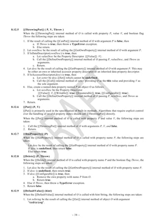 8.12.5   [[ThrowingPut]] ( P, V, Throw )
         When the [[ThrowingPut]] internal method of O is called with property P, value V, and boolean flag
         Throw the following steps are taken:
         1. If the result of calling the [[CanPut]] internal method of O with argument P is false, then
                  a. If Throw is true, then throw a TypeError exception.
                  b. Else return.
         2. Let ownDesc be the result of calling the [[GetOwnProperty]] internal method of O with argument P.
         3. If IsDataDescriptor(ownDesc) is true, then
                  a. Let valueDesc be the Property Descriptor {[[Value]]: V}.
                  b. Call the [[DefineOwnProperty]] internal method of O passing P, valueDesc, and Throw as
                      arguments.
                  c. Return.
         4. Let desc be the result of calling the [[GetProperty]] internal method of O with argument P. This may
             be either an own or inherited accessor property descriptor or an inherited data property des criptor.
         5. If IsAccessorDescriptor(desc) is true, then
                  a. Let setter be desc.[[Set]] which cannot be undefined.
                  b. Call the [[Call]] internal method of setter providing O as the this value and providing V as
                      the sole argument.
         6. Else, create a named data property named P on object O as follows
                  a. Let newDesc be the Property Descriptor
                      {[[Value]]: V, [[Writable]]: true, [[Enumerable]]: true, [[Configurable]]: true}.
                  b. Call the [[DefineOwnProperty]] internal method of O passing P, newDesc, and Throw as
                      arguments.
         7. Return.
8.12.6   [[Put]] (P, V)
         [[Put]] is primarily used in the specification of built-in methods. Algorithms that require explicit control
         over the handling of invalid property stores should call [[ThrowingPut]] directly.
         When the [[Put]] internal method of O is called with property P and value V, the following steps are
         taken:
         1.   Call the [[ThrowingPut]] internal method of O with arguments P, V, and false.
         2.   Return.
8.12.7   [[HasProperty]] (P)
         When the [[HasProperty]] internal method of O is called with property name P, the following steps are
         taken:
              Let desc be the result of calling the [[GetProperty]] internal method of O with property name P.
              If desc is undefined, then return false.
              Else return true.
8.12.8   [[Delete]] (P, Throw)
         When the [[Delete]] internal method of O is called with property name P and the boolean flag Throw, the
         following steps are taken:
         1. Let desc be the result of calling the [[GetOwnProperty]] internal method of O with property name P.
         2. If desc is undefined, then return true.
         3. If desc.[[Configurable]] is true, then
                 a. Remove the own property with name P from O.
                 b. Return true.
         4. Else if Throw, then throw a TypeError exception.
         5. Return false.
8.12.9   [[DefaultValue]] (hint)
         When the [[DefaultValue]] internal method of O is called with hint String, the following steps are taken:
         1. Let toString be the result of calling the [[Get]] internal method of object O with argument
            "toString".



                                                     - 38 -
 