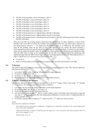      The MV of DecimalDigit ::: 9 or of HexDigit ::: 9 is 9.
                The MV of HexDigit ::: a or of HexDigit ::: A is 10.
                The MV of HexDigit ::: b or of HexDigit ::: B is 11.
                The MV of HexDigit ::: c or of HexDigit ::: C is 12.
                The MV of HexDigit ::: d or of HexDigit ::: D is 13.
                The MV of HexDigit ::: e or of HexDigit ::: E is 14.
                The MV of HexDigit ::: f or of HexDigit ::: F is 15.
                The MV of HexIntegerLiteral ::: 0x HexDigit is the MV of HexDigit.
                The MV of HexIntegerLiteral ::: 0X HexDigit is the MV of HexDigit.
                The MV of HexIntegerLiteral ::: HexIntegerLiteral HexDigit is (the MV of HexIntegerLiteral times 16) plus
                 the MV of HexDigit.
           Once the exact MV for a string numeric literal has been determined, it is then rounded to a value of the
           Number type. If the MV is 0, then the rounded value is +0 unless the first non white space cha racter in
           the string numeric literal is ‗-‘, in which case the rounded value is 0. Otherwise, the rounded value
           must be the number value for the MV (in the sense defined in 8.5), unless the literal includes a
           StrUnsignedDecimalLiteral and the literal has more than 20 significant digits, in which case the number
           value may be either the number value for the MV of a literal produced by replacing each significant digit
           after the 20th with a 0 digit or the number value for the MV of a literal produced by replac ing each
           significant digit after the 20th with a 0 digit and then incrementing the literal at the 20th digit position. A
           digit is significant if it is not part of an ExponentPart and
                it is not 0; or
                there is a nonzero digit to its left and there is a nonzero digit, not in the ExponentPart, to its right.

9.4   ToInteger
      The abstract operation ToInteger converts its argument to an integral numeric value. This abstract operation
      functions as follows:
      1.       Let number be the result of calling ToNumber on the input argument.
      2.       If number is NaN, return +0.
      3.       If number is +0, 0, +, or , return number.
      4.       Return the result of computing sign(number) * floor(abs(number)).
9.5   ToInt32: (Signed 32 Bit Integer)
      The abstract operation ToInt32 converts its argument to one of 2 32 integer values in the range 2 31 through
      2 31 1, inclusive. This abstract operation functions as follows:
      1.       Let number be the result of calling ToNumber on the input argument.
      2.       If number is NaN, +0, 0, +, or , return +0.
      3.       Let posInt be sign(number) * floor(abs(number)).
      4.       Let int32bit be posInt modulo 2 32 ; that is, a finite integer value k of Number type with positive sign and
               less than 2 32 in magnitude such that the mathematical difference of posInt and k is mathematically an
               integer multiple of 2 32 .
      5.       If int32bit is greater than or equal to 2 31, return int32bit  232, otherwise return int32bit.

      NOTE
      Given the above definition of ToInt32:
                 The ToInt32 abstract operation is idempotent: if applied to a result that it produced, the second application
                 leaves that value unchanged.
                 ToInt32(ToUint32(x)) is equal to ToInt32(x) for all values of x. (It is to preserve this latter property that + 
                 and  are mapped to +0.)
                 ToInt32 maps 0 to +0.




                                                              - 44 -
 