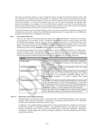 The outer environment reference is used to model the logical nesting of Lexical Environment values. The
         outer reference of a (inner) Lexical Environment is a reference to the Lexical Environment that logically
         surrounds the inner Lexical Environment. An outer Lexical Environment may, of course, have its own outer
         Lexical Environment. A Lexical Environment may serve as the outer environment for multiple inner
         Lexical Environments. For example, if a FunctionDeclaration contains two nested FunctionDeclarations
         then the Lexical Environments of each of the nested functions will have as their outer Lexical Environment
         the Lexical Environment of the current execution of the surrounding function.
         Lexical Environments and Environment Record values are purely specification mechanisms and need not
         correspond to any specific artefact of an ECMAScript implementation. It is impossible for an ECMAScript
         program to directly access or manipulate such values.
10.2.1      Environment Records
            There are two kinds of Environment Record values used in this specification: declarative environment
            records and object environment records. Declarative environment records are used to define the effect
            of ECMAScript language syntactic elements such as FunctionDeclarations, VariableDeclarations, and
            Catch clauses that directly associate identifier bindings with ECMAScript language values or variables.
            Object environment records are used to define the effect of ECMAScript elements such as Program and
            WithStatement that associate identifier bindings with the properties of some object.
            For specification purposes Environment Record values can be thought of as existing in a simple object-
            oriented hierarchy where Environment Record is an abstract class with two concrete subclasses,
            declarative environment record and object environment record. The abstract class def ines the following
            abstract specification methods that have distinct concrete algorithms for each of its subclasses:
                Method                            Purpose
                HasBinding(N)                     Determine if an environment record has a binding for an identifier.
                                                  Return true if it does and false if it does not. The string value N is the
                                                  text of the identifier.
                CreateMutableBinding(N)           Create a new mutable binding in an environment record. The string
                                                  value N is the text of the bound name.
                GetBindingValue(N,S)              Returns the value of an already existing binding from an environment
                                                  record. The string value N is the text of the bound name. If S is true
                                                  and the binding is an uninitialized immutable binding throw a
                                                  ReferenceError exception. S is used to identify strict mode
                                                  references.
                SetMutableBinding(N,V, S)         Set the value of an already existing mutable binding in an environment
                                                  record. The string value N is the text of the bound name. V is the value
                                                  for the binding and may be a value of any ECMAScript language type.
                                                  S is a Boolean flag. If S is true and the binding cannot be set throw a
                                                  TypeError exception. S is used to identify strict mode references.
                ImplicitThisValue()               Returns the value to use as the this value on calls to function objects
                                                  that are obtained as binding values from this environment record.


 10.2.1.1     Declarative Environment Records
              Each declarative environment record is associated with an ECMAScript program scope containing
              variable, and/or function declarations. A declarative environment record binds the set of identifiers
              defined by the declarations contained within its scope.
              In addition to the mutable bindings supported by all Environment Records, declarative environment
              records also provide for immutable bindings. An immutable binding is one where the association
              between an identifier and a value may not be modified once it has been established. Declarative
              environment records support the following methods in addition to the Environment Record abstract
              specification methods:




                                                      - 49 -
 