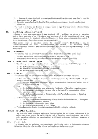 2. If the syntactic production that is being evaluated is contained in a strict mode code, then let strict be
                 true else let strict be false.
             3. Return the result of calling GetIdentifierReference function passing env, Identifier, and strict as
                 arguments.
             The result of evaluating an identifier is always a value of type Reference with its referenced name
             component equal to the Identifier string.
10.4      Establishing an Execution Context
          Evaluation of global code or code using the eval function (15.1.2.1) establishes and enters a new execution
          context. Every invocation of an ECMAScript code function (13.2.1) also establishes and enters a new
          execution context, even if a function is calling itself recursivel y. Every return exits an execution context. A
          thrown exception may also exit one or more execution contexts.
          When control enters an execution context, the execution context‘s ThisBinding is set, its
          VariableEnvironment and initial LexicalEnvironment are de fined,                and declaration binding
          instantiation(10.6) is performed. The exact manner in which these actions occur depend on the type of code
          being entered.
 10.4.1      Global Code
             The following steps are performed when control enters the execution context for glo bal code:
             1. Initialize the execution context using the global code as described in 10.4.1.1.
             2. Perform Declaration Binding Instantiation as described in 10.6 using the global code.
  10.4.1.1     Initial Global Execution Context
               The following steps are performed to initialize a global execution context for ECMAScript code C:
                1.   Set the VariableEnvironment to the Global Environment.
                2.   Set the LexicalEnvironment to the Global Environment.
                3.   Set the ThisBinding to the global object.
 10.4.2      Eval Code
             The following steps are performed when control enters the execution context for eval code:
             1. If there is no calling context or if the eval code is not being evaluated by a direct call (15.1.2.1 .1) to
                 the eval function then,
                      a. Initialize the execution context as if it was a global execution context using the eval code as
                          C as described in 10.4.1.1.
             2. Else,
                      a. Set the ThisBinding to the same value as the ThisBinding of the calling execution context.
                      b. Set the LexicalEnvironment to the same value as the LexicalEnvironment of the calling
                          execution context.
                      c. Set the VariableEnvironment to the same value as the VariableEnvironment of the calling
                          execution context.
             3. If the eval code is strict code, then
                      a. Let strictVarEnv be the result of calling NewDeclarativeEnvironmentRecord(E) passing the
                          LexicalEnvironment as the argument.
                      b. Set the LexicalEnvironment to strictVarEnv.
                      c. Set the VariableEnvironment to strictVarEnv.
             4. Perform Declaration Binding Instantiation as described in 10. 6 using the eval code.

  10.4.2.1     Strict Mode Restrictions
               The eval code cannot instantiate variable or function bindings in the variable environment of the
               calling context that invoked the eval if either the code of the calling context or the eval code is strict
               code. Instead such bindings are instantiated in a new VariableEnvironment that is only accessible to
               the eval code.
 10.4.3      Function Code
             The following steps are performed when control enters the execution context for function code contained
             in function object F, a caller provided thisArg, and a caller provided argumentsList:



                                                          - 54 -
 