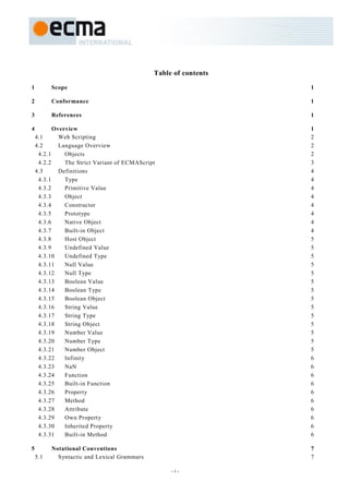 Table of contents

1         Scope                                                   1

2         Conformance                                             1

3         References                                              1

4          Overview                                               1
    4.1      Web Scripting                                        2
    4.2      Language Overview                                    2
     4.2.1     Objects                                            2
     4.2.2     The Strict Variant of ECMAScript                   3
    4.3      Definitions                                          4
     4.3.1     Type                                               4
     4.3.2     Primitive Value                                    4
     4.3.3     Object                                             4
     4.3.4     Constructor                                        4
     4.3.5     Prototype                                          4
     4.3.6     Native Object                                      4
     4.3.7     Built-in Object                                    4
     4.3.8     Host Object                                        5
     4.3.9     Undefined Value                                    5
     4.3.10    Undefined Type                                     5
     4.3.11    Null Value                                         5
     4.3.12    Null Type                                          5
     4.3.13    Boolean Value                                      5
     4.3.14    Boolean Type                                       5
     4.3.15    Boolean Object                                     5
     4.3.16    String Value                                       5
     4.3.17    String Type                                        5
     4.3.18    String Object                                      5
     4.3.19    Number Value                                       5
     4.3.20    Number Type                                        5
     4.3.21    Number Object                                      5
     4.3.22    Infinity                                           6
     4.3.23    NaN                                                6
     4.3.24    Function                                           6
     4.3.25    Built-in Function                                  6
     4.3.26    Property                                           6
     4.3.27    Method                                             6
     4.3.28    Attribute                                          6
     4.3.29    Own Property                                       6
     4.3.30    Inherited Property                                 6
     4.3.31    Built-in Method                                    6

5         Notational Conventions                                  7
    5.1     Syntactic and Lexical Grammars                        7

                                                   -i-
 