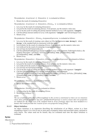 The production ArrayLiteral : [ ElementList ] is evaluated as follows:
           1. Return the result of evaluating ElementList.
           The production ArrayLiteral : [ ElementList , Elision opt ] is evaluated as follows:
           1.   Let array be the result of evaluating ElementList.
           2.   Let pad be the result of evaluating Elision; if not present, use the numeric value zero.
           3.   Let len be the result of calling the [[Get]] internal method of array with argument "length ".
           4.   Call the [[Put]] internal method of array with arguments "length" and ToUint32(pad+len).
           5.   Return array.

           The production ElementList : Elision opt AssignmentExpression is evaluated as follows:
           1.   Let array be the result of creating a new object as if by the expression new Array() where
                Array is the standard built-in constructor with that name.
           2.   Let firstIndex be the result of evaluating Elision; if not present, use the numeric value zero.
           3.   Let initResult be the result of evaluating AssignmentExpression.
           4.   Let initValue be GetValue(initResult).
           5.   Call the [[DefineOwnProperty]] internal method of array with arguments ToString(firstIndex), the
                Property Descriptor { [[Value]]: initValue, [[Writable]]: true, [[Enumerable]]: true,
                [[Configurable]]: true}, and false.
           6.   Return array.
           The production ElementList : ElementList , Elision opt AssignmentExpression is evaluated as follows:
           1. Let array be the result of evaluating ElementList.
           2. Let pad be the result of evaluating Elision; if not present, use the numeric value zero.
           3. Let initResult be the result of evaluating AssignmentExpression.
           4. Let initValue be GetValue(initResult).
           5. Let len be the result of calling the [[Get]] internal method of array with argument "length ".
           6. Call the [[DefineOwnProperty]] internal method of array with arguments
              ToString(ToUint32((pad+len)) and the Property Descriptor { [[Value]]: initValue, [[Writable]]: true,
              [[Enumerable]]: true, [[Configurable]]: true}, and false.
           7. Return array.

           The production Elision : , is evaluated as follows:
           1. Return the numeric value 1.

           The production Elision : Elision , is evaluated as follows:
           1. Let preceding be the result of evaluating Elision.
           2. Return ( preceding g+1).
           NOTE
           The use of [[Put]] rather than [[ThrowingPut]] in this section is intentional as there are no situations
           where these [[Put]] operations may fail. [[DefineOwnProperty]] is used to ensure that own properties
           are defined for the array even if the standard built-in Array prototype object has been modified in a
           manner that would preclude the creation of new own properties using [[Put]].
  11.1.5   Object Initialiser
           An object initialiser is an expression describing the initialisation of an Object, written in a form
           resembling a literal. It is a list of zero or more pairs of property names and associated values, enclosed in
           curly braces. The values need not be literals; they a re evaluated each time the object initialiser is
           evaluated.
Syntax
ObjectLiteral :
      { }
      { PropertyNameAndValueList }



                                                       - 60 -
 