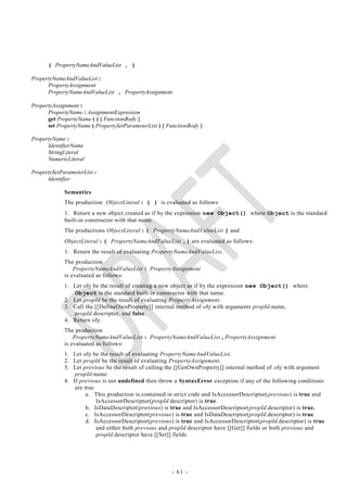 { PropertyNameAndValueList , }

PropertyNameAndValueList :
      PropertyAssignment
      PropertyNameAndValueList , PropertyAssignment

PropertyAssignment :
      PropertyName : AssignmentExpression
      get PropertyName ( ) { FunctionBody }
      set PropertyName ( PropertySetParameterList ) { FunctionBody }

PropertyName :
      IdentifierName
      StringLiteral
      NumericLiteral

PropertySetParameterList :
      Identifier

             Semantics
             The production ObjectLiteral : { } is evaluated as follows:
             1. Return a new object created as if by the expression new Object() where Object is the standard
             built-in constructor with that name.
             The productions ObjectLiteral : { PropertyNameAndValueList } and
             ObjectLiteral : { PropertyNameAndValueList ,} are evaluated as follows:
             1. Return the result of evaluating PropertyNameAndValueList.
             The production
                 PropertyNameAndValueList : PropertyAssignment
             is evaluated as follows:
             1. Let obj be the result of creating a new object as if by the expression new Object() where
                Object is the standard built-in constructor with that name.
             2. Let propId be the result of evaluating PropertyAssignment.
             3. Call the [[DefineOwnProperty]] internal method of obj with arguments propId.name,
                propId.descriptor, and false.
             4. Return obj.
             The production
                 PropertyNameAndValueList : PropertyNameAndValueList , PropertyAssignment
             is evaluated as follows:
             1. Let obj be the result of evaluating PropertyNameAndValueList.
             2. Let propId be the result of evaluating PropertyAssignment.
             3. Let previous be the result of calling the [[GetOwnProperty]] internal method of obj with argument
                 propId.name.
             4. If previous is not undefined then throw a SyntaxError exception if any of the following conditions
                 are true
                      a. This production is contained in strict code and IsAccessorDescriptor( previous) is true and
                          IsAccessorDescriptor(propId.descriptor) is true.
                      b. IsDataDescriptor(previous) is true and IsAccessorDescriptor(propId.descriptor) is true.
                      c. IsAccessorDescriptor(previous) is true and IsDataDescriptor(propId.descriptor) is true.
                      d. IsAccessorDescriptor(previous) is true and IsAccessorDescriptor(propId.descriptor) is true
                          and either both previous and propId.descriptor have [[Get]] fields or both previous and
                          propId.descriptor have [[Set]] fields




                                                       - 61 -
 