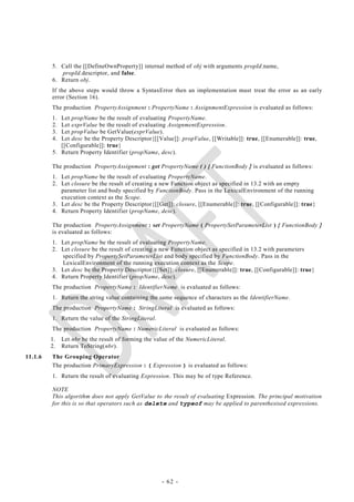 5. Call the [[DefineOwnProperty]] internal method of obj with arguments propId.name,
            propId.descriptor, and false.
         6. Return obj.
         If the above steps would throw a SyntaxError then an implementation must treat the error as an early
         error (Section 16).
         The production PropertyAssignment : PropertyName : AssignmentExpression is evaluated as follows:
         1. Let propName be the result of evaluating PropertyName.
         2. Let exprValue be the result of evaluating AssignmentExpression.
         3. Let propValue be GetValue(exprValue).
         4. Let desc be the Property Descriptor{[[Value]]: propValue, [[Writable]]: true, [[Enumerable]]: true,
            [[Configurable]]: true}
         5. Return Property Identifier (propName, desc).

         The production PropertyAssignment : get PropertyName ( ) { FunctionBody } is evaluated as follows:
         1. Let propName be the result of evaluating PropertyName.
         2. Let closure be the result of creating a new Function object as specified in 13.2 with an empty
            parameter list and body specified by FunctionBody. Pass in the LexicalEnvironment of the running
            execution context as the Scope.
         3. Let desc be the Property Descriptor{[[Get]]: closure, [[Enumerable]]: true, [[Configurable]]: true}
         4. Return Property Identifier (propName, desc).

         The production PropertyAssignment : set PropertyName ( PropertySetParameterList ) { FunctionBody }
         is evaluated as follows:
         1. Let propName be the result of evaluating PropertyName.
         2. Let closure be the result of creating a new Function object as specified in 13.2 with parameters
            specified by PropertySetParameterList and body specified by FunctionBody. Pass in the
            LexicalEnvironment of the running execution context as the Scope.
         3. Let desc be the Property Descriptor{[[Set]]: closure, [[Enumerable]]: true, [[Configurable]]: true}
         4. Return Property Identifier (propName, desc).
         The production PropertyName : IdentifierName is evaluated as follows:
         1. Return the string value containing the same sequence of characters as the IdentifierName.
         The production PropertyName : StringLiteral is evaluated as follows:
         1. Return the value of the StringLiteral.
         The production PropertyName : NumericLiteral is evaluated as follows:
         1.   Let nbr be the result of forming the value of the NumericLiteral.
         2.   Return ToString(nbr).
11.1.6   The Grouping Operator
         The production PrimaryExpression : ( Expression ) is evaluated as follows:
         1. Return the result of evaluating Expression. This may be of type Reference.

         NOTE
         This algorithm does not apply GetValue to the result of evaluating Expression. The principal motivation
         for this is so that operators such as delete and typeof may be applied to parenthesised expressions.




                                                     - 62 -
 