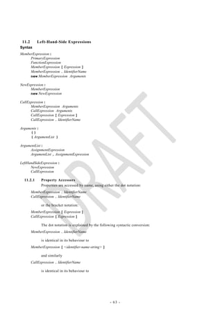 11.2      Left-Hand-Side Expressions
Syntax
MemberExpression :
     PrimaryExpression
     FunctionExpression
     MemberExpression [ Expression ]
     MemberExpression . IdentifierName
     new MemberExpression Arguments

NewExpression :
     MemberExpression
     new NewExpression

CallExpression :
      MemberExpression Arguments
      CallExpression Arguments
      CallExpression [ Expression ]
      CallExpression . IdentifierName

Arguments :
     ()
     ( ArgumentList )

ArgumentList :
     AssignmentExpression
     ArgumentList , AssignmentExpression

LeftHandSideExpression :
      NewExpression
      CallExpression

  11.2.1      Property Accessors
              Properties are accessed by name, using either the dot notation:
        MemberExpression . IdentifierName
        CallExpression . IdentifierName

              or the bracket notation:
        MemberExpression [ Expression ]
        CallExpression [ Expression ]

              The dot notation is explained by the following syntactic conversion:
        MemberExpression . IdentifierName

              is identical in its behaviour to
        MemberExpression [ <identifier-name-string> ]

              and similarly
        CallExpression . IdentifierName

              is identical in its behaviour to




                                                         - 63 -
 