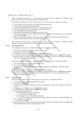CallExpression [ <identifier-name-string> ]

         where <identifier-name-string> is a string literal containing the same sequence of characters after
         processing of Unicode escape sequences as the IdentifierName.
         The production MemberExpression : MemberExpression [ Expression ] is evaluated as follows:
         1. Let baseReference be the result of evaluating MemberExpression.
         2. Let baseValue be GetValue(baseReference).
         3. Let propertyNameReference be the result of evaluating Expression.
         4. Let propertyNameValue be GetValue(propertyNameReference).
         5. Call CheckObjectCoercible(baseValue).
         6. Let propertyNameString be ToString(propertyNameValue).
         7. If the syntactic production that is being evaluated is contained in strict mode cod e, let strict be true,
            else let strict be false.
         8. Return a value of type Reference whose base value is baseValue and whose referenced name is
            propertyNameString, and whose strict mode flag is strict.

         The production CallExpression : CallExpression [ Expression ] is evaluated in exactly the same
         manner, except that the contained CallExpression is evaluated in step 1.
11.2.2   The new Operator
         The production NewExpression : new NewExpression is evaluated as follows:
         1.   Let ref be the result of evaluating NewExpression.
         2.   Let constructor be GetValue(ref).
         3.   If Type(constructor) is not Object, throw a TypeError exception.
         4.   If constructor does not implement the [[Construct]] internal method, throw a TypeError exception.
         5.   Return the result of calling the [[Construct]] internal method on constructor, providing no arguments
              (that is, an empty list of arguments).

         The production MemberExpression : new MemberExpression Arguments is evaluated as follows:
         1. Let ref be the result of evaluating MemberExpression.
         2. Let constructor be GetValue(ref).
         3. Let argList be the result of evaluating Arguments, producing an internal list of argument values
            (11.2.4).
         4. If Type(constructor) is not Object, throw a TypeError exception.
         5. If constructor does not implement the [[Construct]] internal method, throw a TypeError exception.
         6. Return the result of calling the [[Construct]] internal method on constructor, providing the list
            argList as the argument values.

11.2.3   Function Calls
         The production CallExpression : MemberExpression Arguments is evaluated as follows:
         1. Let ref be the result of evaluating MemberExpression.
         2. Let func be GetValue(ref).
         3. Let argList be the result of evaluating Arguments, producing an internal list of argument values (see
            11.2.4).
         4. If Type(func) is not Object, throw a TypeError exception.
         5. If IsCallable(func) is false, throw a TypeError exception.
         6. If Type(ref) is Reference, then
            a. If IsPropertyReference(ref) is true, then
                 i. Let thisValue be GetBase(ref).
            b. Else, the base of ref is an Environment Record
                 i. Let thisValue be the result of calling the ImplicitThisValue concrete method of GetBase(ref).
         7. Else, Type(ref) is not Reference.
            a. Let thisValue be null.
         8. Return the result of calling the [[Call]] internal method on func, providing thisValue as the this value
            and providing the list argList as the argument values.



                                                      - 64 -
 