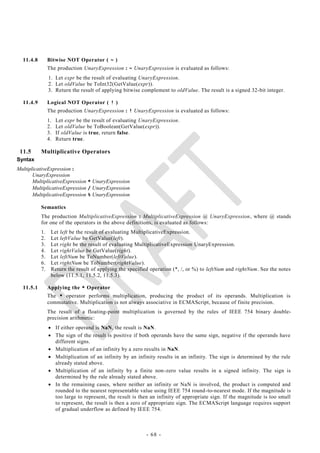 11.4.8        Bitwise NOT Operator ( ~ )
                The production UnaryExpression : ~ UnaryExpression is evaluated as follows:
                1. Let expr be the result of evaluating UnaryExpression.
                2. Let oldValue be ToInt32(GetValue(expr)).
                3. Return the result of applying bitwise complement to oldValue. The result is a signed 32-bit integer.

  11.4.9        Logical NOT Operator ( ! )
                The production UnaryExpression : ! UnaryExpression is evaluated as follows:
                1.   Let expr be the result of evaluating UnaryExpression.
                2.   Let oldValue be ToBoolean(GetValue(expr)).
                3.   If oldValue is true, return false.
                4.   Return true.

 11.5      Multiplicative Operators
Syntax
MultiplicativeExpression :
       UnaryExpression
       MultiplicativeExpression * UnaryExpression
       MultiplicativeExpression / UnaryExpression
       MultiplicativeExpression % UnaryExpression

           Semantics
           The production MultiplicativeExpression : MultiplicativeExpression @ UnaryExpression, where @ stands
           for one of the operators in the above definitions, is evaluated as follows:
           1.    Let left be the result of evaluating MultiplicativeExpression.
           2.    Let leftValue be GetValue(left).
           3.    Let right be the result of evaluating MultiplicativeExpression UnaryExpression.
           4.    Let rightValue be GetValue(right).
           5.    Let leftNum be ToNumber(leftValue).
           6.    Let rightNum be ToNumber(rightValue).
           7.    Return the result of applying the specified operation (*, /, or %) to leftNum and rightNum. See the notes
                 below (11.5.1, 11.5.2, 11.5.3).

  11.5.1        Applying the * Operator
                The * operator performs multiplication, producing the product of its operands. Multiplication is
                commutative. Multiplication is not always associative in ECMAScript, because of finite precision.
                The result of a floating-point multiplication is governed by the rules of IEEE 754 binary double-
                precision arithmetic:
                 If either operand is NaN, the result is NaN.
                 The sign of the result is positive if both operands have the same sign, negative if the operands have
                  different signs.
                 Multiplication of an infinity by a zero results in NaN.
                 Multiplication of an infinity by an infinity results in an infinity. The sign is determined by the rule
                  already stated above.
                 Multiplication of an infinity by a finite non-zero value results in a signed infinity. The sign is
                  determined by the rule already stated above.
                 In the remaining cases, where neither an infinity or NaN is involved, the product is computed and
                  rounded to the nearest representable value using IEEE 754 round -to-nearest mode. If the magnitude is
                  too large to represent, the result is then an infinity of appropriate sign. If the magnitude is too small
                  to represent, the result is then a zero of appropriate sign. The ECMAScript language requires support
                  of gradual underflow as defined by IEEE 754.



                                                           - 68 -
 