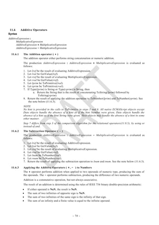 11.6      Additive Operators
Syntax
AdditiveExpression :
       MultiplicativeExpression
       AdditiveExpression + MultiplicativeExpression
       AdditiveExpression - MultiplicativeExpression

  11.6.1     The Addition operator ( + )
             The addition operator either performs string concatenation or numeric addition.
             The production AdditiveExpression : AdditiveExpression + MultiplicativeExpression is evaluated as
             follows:
             1. Let lref be the result of evaluating AdditiveExpression.
             2. Let lval be GetValue(lref).
             3. Let rref be the result of evaluating MultiplicativeExpression.
             4. Let rval be GetValue(rref).
             5. Let lprim be ToPrimitive(lval).
             6. Let rprim be ToPrimitive(rval).
             7. If Type(lprim) is String or Type(rprim) is String, then
                     a. Return the String that is the result of concatenating ToString(lprim) followed by
                          ToString(rprim)
             8. Return the result of applying the addition operation to ToNumber(lprim) and ToNumber(rprim). See
                 the note below (11.6.3).
             NOTE
             No hint is provided in the calls to ToPrimitive in steps 5 and 6. All native ECMAScript objects except
             Date objects handle the absence of a hint as if the hint Number were given; Date objects handle the
             absence of a hint as if the hint String were given. Host objects may handle the absence of a hint in some
             other manner.
             Step 7 differs from step 3 of the comparison algorithm for the relational operators(11.8.5), by using or
             instead of and.
  11.6.2     The Subtraction Operator ( - )
             The production AdditiveExpression : AdditiveExpression - MultiplicativeExpression is evaluated as
             follows:
             1.   Let lref be the result of evaluating AdditiveExpression.
             2.   Let lval be GetValue(lref).
             3.   Let rref be the result of evaluating MultiplicativeExpression.
             4.   Let rval be GetValue(rref).
             5.   Let lnum be ToNumber(lval).
             6.   Let rnum be ToNumber(rval).
             7.   Return the result of applying the subtraction operation to lnum and rnum. See the note below (11.6.3).

  11.6.3     Applying the Additive Operators ( + , - ) to Numbers
             The + operator performs addition when applied to two operands of numeric type, producing the sum of
             the operands. The - operator performs subtraction, producing the difference of two numeric operands.
             Addition is a commutative operation, but not always associative.
             The result of an addition is determined using the rules of IEEE 754 binary double-precision arithmetic:
                 If either operand is NaN, the result is NaN.
                 The sum of two infinities of opposite sign is NaN.
                 The sum of two infinities of the same sign is the infinity of that sign.
                 The sum of an infinity and a finite value is equal to the infinite operand.




                                                           - 70 -
 