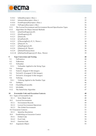 8.10.2   IsDataDescriptor ( Desc )                                          35
     8.10.3   IsGenericDescriptor ( Desc )                                       35
     8.10.4   FromPropertyDescriptor ( Desc )                                    35
     8.10.5   ToPropertyDescriptor ( Obj )                                       36
    8.11    The Lexical Environment and Environment Record Specification Types   36
    8.12    Algorithms for Object Internal Methods                               36
     8.12.1   [[GetOwnProperty]] (P)                                             36
     8.12.2   [[GetProperty]] (P)                                                37
     8.12.3   [[Get]] (P)                                                        37
     8.12.4   [[CanPut]] (P)                                                     37
     8.12.5   [[ThrowingPut]] ( P, V, Throw )                                    38
     8.12.6   [[Put]] (P, V)                                                     38
     8.12.7   [[HasProperty]] (P)                                                38
     8.12.8   [[Delete]] (P, Throw)                                              38
     8.12.9   [[DefaultValue]] (hint)                                            38
     8.12.10 [[DefineOwnProperty]] (P, Desc, Throw)                              39

9          Type Conversion and Testing                                           40
    9.1      ToPrimitive                                                         40
    9.2      ToBoolean                                                           41
    9.3      ToNumber                                                            41
     9.3.1     ToNumber Applied to the String Type                               41
    9.4      ToInteger                                                           44
    9.5      ToInt32: (Signed 32 Bit Integer)                                    44
    9.6      ToUint32: (Unsigned 32 Bit Integer)                                 45
    9.7      ToUint16: (Unsigned 16 Bit Integer)                                 45
    9.8      ToString                                                            45
     9.8.1     ToString Applied to the Number Type                               46
    9.9      ToObject                                                            46
    9.10     CheckObjectCoercible                                                47
    9.11     IsCallable                                                          47
    9.12     The SameValue Algorithm                                             47

10      Executable Code and Execution Contexts                                   48
 10.1 Types of Executable Code                                                   48
   10.1.1   Strict Mode Code                                                     48
 10.2     Lexical Environments                                                   48
   10.2.1   Environment Records                                                  49
   10.2.2   Lexical Environment Operations                                       52
   10.2.3   The Global Environment                                               53
 10.3 Execution Contexts                                                         53
   10.3.1   Identifier Resolution                                                53
 10.4     Establishing an Execution Context                                      54
   10.4.1   Global Code                                                          54
   10.4.2   Eval Code                                                            54
   10.4.3   Function Code                                                        54
 10.5     Arguments Object                                                       55


                                                     - iii -
 