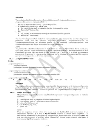 Semantics
            The production ConditionalExpression : LogicalORExpression ? AssignmentExpression :
            AssignmentExpression is evaluated as follows:
            1.    Let lref be the result of evaluating LogicalORExpression.
            2.    If ToBoolean(GetValue(lref)) is true, then
                  a. Let trueRef be the result of evaluating the first AssignmentExpression.
                  b. Return GetValue(trueRef).
            3.    Else
                  a. Let falseRef be the result of evaluating the second AssignmentExpression.
                  b. Return GetValue(falseRef).

            The ConditionalExpressionNoIn production is evaluated in the same manner as the ConditionalExpression
            production except that the contained LogicalORExpressionNoIn, AssignmentExpression and
            AssignmentExpressionNoIn are evaluated instead of the contained LogicalORExpression, first
            AssignmentExpression and second AssignmentExpression, respectively.
            NOTE
            The grammar for a ConditionalExpression in ECMAScript is a little bit different from that in C and Java,
            which each allow the second subexpression to be an Expression but restrict the third expression to be a
            ConditionalExpression. The motivation for this difference in ECMAScript is to allow an assignment
            expression to be governed by either arm of a conditional and to eliminate the confusing and fairly useless
            case of a comma expression as the centre expression.
 11.13      Assignment Operators
Syntax
AssignmentExpression :
      ConditionalExpression
      LeftHandSideExpression AssignmentOperator AssignmentExpression

AssignmentExpressionNoIn :
      ConditionalExpressionNoIn
      LeftHandSideExpression AssignmentOperator AssignmentExpressionNoIn

AssignmentOperator : one of
      =       *=       /=           %=     +=      -=     <<=     >>=    >>>= &=       ^=     |=

            Semantics
            The AssignmentExpressionNoIn productions are evaluated in the same manner as the AssignmentExpression
            productions except that the contained ConditionalExpressionNoIn and AssignmentExpressionNoIn are
            evaluated instead of the contained ConditionalExpression and AssignmentExpression, respectively.
  11.13.1        Simple Assignment ( = )
                 The production AssignmentExpression : LeftHandSideExpression = AssignmentExpression is evaluated
                 as follows:
                 1.   Let lref be the result of evaluating LeftHandSideExpression.
                 2.   Let rref be the result of evaluating AssignmentExpression.
                 3.   Let rval be GetValue(rref).
                 4.   Call PutValue(lref, rval).
                 5.   Return rval.

                 NOTE
                 When an assignment occurs within strict mode code, its LeftHandSide must not evaluate to an
                 unresolvable reference. If it does a ReferenceError exception is thrown upon assignment. The
                 LeftHandSide also may not be a reference to a property with the attribute value {[[Writable]]: false} nor
                 to a non-existent property of an object whose [[Extensible]] internal property has the value false. In
                 these cases a TypeError exception is thrown.



                                                             - 79 -
 
