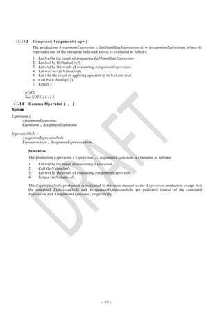 11.13.2        Compound Assignment ( op= )
                 The production AssignmentExpression : LeftHandSideExpression @ = AssignmentExpression, where @
                 represents one of the operators indicated above, is evaluated as follows:
                 1.   Let lref be the result of evaluating LeftHandSideExpression.
                 2.   Let lval be GetValue(lref).
                 3.   Let rref be the result of evaluating AssignmentExpression.
                 4.   Let rval be GetValue(rref).
                 5.   Let r be the result of applying operator @ to lval and rval.
                 6.   Call PutValue(lref, r).
                 7.   Return r.

         NOTE
         See NOTE 11.13.1.
 11.14      Comma Operator ( , )
Syntax
Expression :
      AssignmentExpression
      Expression , AssignmentExpression

ExpressionNoIn :
      AssignmentExpressionNoIn
      ExpressionNoIn , AssignmentExpressionNoIn

            Semantics
            The production Expression : Expression , AssignmentExpression is evaluated as follows:
            1.        Let lref be the result of evaluating Expression.
            2.        Call GetValue(lref).
            3.        Let rref be the result of evaluating AssignmentExpression.
            4.        Return GetValue(rref).

            The ExpressionNoIn production is evaluated in the same manner as the Expression production except that
            the contained ExpressionNoIn and AssignmentExpressionNoIn are evaluated instead of the contained
            Expression and AssignmentExpression, respectively.




                                                             - 80 -
 