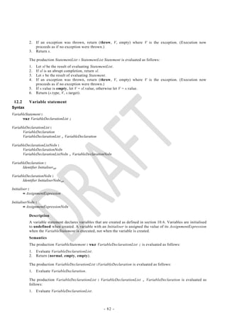 2.   If an exception was thrown, return (throw, V, empty) where V is the exception. (Execution now
                 proceeds as if no exception were thrown.)
            3.   Return s.

            The production StatementList : StatementList Statement is evaluated as follows:
            1.   Let sl be the result of evaluating StatementList.
            2.   If sl is an abrupt completion, return sl.
            3.   Let s be the result of evaluating Statement.
            4.   If an exception was thrown, return (throw, V, empty) where V is the exception. (Execution now
                 proceeds as if no exception were thrown.)
            5.   If s.value is empty, let V = sl.value, otherwise let V = s.value.
            6.   Return (s.type, V, s.target).

 12.2       Variable statement
Syntax
VariableStatement :
      var VariableDeclarationList ;

VariableDeclarationList :
      VariableDeclaration
      VariableDeclarationList , VariableDeclaration

VariableDeclarationListNoIn :
      VariableDeclarationNoIn
      VariableDeclarationListNoIn , VariableDeclarationNoIn

VariableDeclaration :
      Identifier Initialiseropt

VariableDeclarationNoIn :
      Identifier InitialiserNoInopt

Initialiser :
        = AssignmentExpression

InitialiserNoIn :
        = AssignmentExpressionNoIn

            Description
            A variable statement declares variables that are created as defined in section 10. 6. Variables are initialised
            to undefined when created. A variable with an Initialiser is assigned the value of its AssignmentExpression
            when the VariableStatement is executed, not when the variable is created.
            Semantics
            The production VariableStatement : var VariableDeclarationList ; is evaluated as follows:
            1.   Evaluate VariableDeclarationList.
            2.   Return (normal, empty, empty).

            The production VariableDeclarationList :VariableDeclaration is evaluated as follows:
            1.   Evaluate VariableDeclaration.

            The production VariableDeclarationList : VariableDeclarationList , VariableDeclaration is evaluated as
            follows:
            1.   Evaluate VariableDeclarationList.



                                                          - 82 -
 