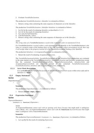 2.    Evaluate VariableDeclaration.

            The production VariableDeclaration : Identifier is evaluated as follows:
            1.    Return a string value containing the same sequence of characters as in the Identifier.

            The production VariableDeclaration : Identifier Initialiser is evaluated as follows:
            1.    Let lhs be the result of evaluating Identifier as described in 11.1.2.
            2.    Let rhs be the result of evaluating Initialiser.
            3.    Let value be GetValue(rhs).
            4.    Call PutValue(lhs, value).
            5.    Return a string value containing the same sequence of characters as i n the Identifier.

            NOTE
            The string value of a VariableDeclaration is used in the evaluation of for-in statements(12.6.4).
            If a VariableDeclaration is nested within a with statement and the Identifer in the VariableDeclaration is the
            same as a property name of the binding object of the with statement‘s object environment record, then step
            4 will assign value to the property instead of to the VariableEnvironment binding of the Identifier.
            The production Initialiser : = AssignmentExpression is evaluated as follows:
            1.    Return the result of evaluating AssignmentExpression.

            The VariableDeclarationListNoIn, VariableDeclarationNoIn and InitialiserNoIn productions are evaluated
            in the same manner as the VariableDeclarationList, VariableDeclaration and Initialiser productions except
            that the contained VariableDeclarationListNoIn, VariableDeclarationNoIn, InitialiserNoIn and
            AssignmentExpressionNoIn are evaluated instead of the contained VariableDeclarationList,
            VariableDeclaration, Initialiser and AssignmentExpression, respectively.
  12.2.1         Strict Mode Restrictions
                 It is an EvalError if a VariableDeclaration or VariableDeclarationNoIn occurs within strict code and its
                 Identifier is "eval".
 12.3       Empty Statement
Syntax
EmptyStatement :
      ;

            Semantics
            The production EmptyStatement : ; is evaluated as follows:
            1.    Return (normal, empty, empty).

 12.4       Expression Statement
Syntax
ExpressionStatement :
        [lookahead  {{, function}]   Expression ;

            NOTE
            An ExpressionStatement cannot start with an opening curly brace because that might make it ambiguous
            with a Block. Also, an ExpressionStatement cannot start with the function keyword because that might
            make it ambiguous with a FunctionDeclaration.
            Semantics
            The production ExpressionStatement : [lookahead  {{, function}] Expression; is evaluated as follows:
            1.    Let exprRef be the result of evaluating Expression.



                                                            - 83 -
 