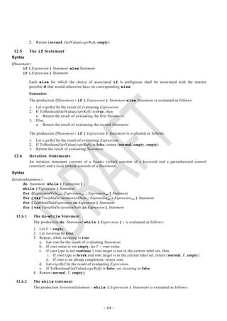 2.    Return (normal, GetValue(exprRef), empty).

 12.5      The if Statement
Syntax
IfStatement :
       if ( Expression ) Statement else Statement
       if ( Expression ) Statement

           Each else for which the choice of associated if is ambiguous shall be associated with the nearest
           possible if that would otherwise have no corresponding else.
           Semantics
           The production IfStatement : if ( Expression ) Statement else Statement is evaluated as follows:
           1. Let exprRef be the result of evaluating Expression.
           2. If ToBoolean(GetValue(exprRef)) is true, then
              a. Return the result of evaluating the first Statement.
           3. Else,
              a. Return the result of evaluating the second Statement.

           The production IfStatement : if ( Expression ) Statement is evaluated as follows:
           1.    Let exprRef be the result of evaluating Expression.
           2.    If ToBoolean(GetValue(exprRef)) is false, return (normal, empty, empty).
           3.    Return the result of evaluating Statement.
 12.6      Iteration Statements
           An iteration statement consists of a header (which consists of a keyword and a parenthesised control
           construct) and a body (which consists of a Statement).
Syntax
IterationStatement :
        do Statement while ( Expression );
        while ( Expression ) Statement
        for (ExpressionNoInopt; Expressionopt ; Expressionopt ) Statement
        for ( var VariableDeclarationListNoIn; Expressionopt ; Expressionopt ) Statement
        for ( LeftHandSideExpression in Expression ) Statement
        for ( var VariableDeclarationNoIn in Expression ) Statement

  12.6.1        The do-while Statement
                The production do Statement while ( Expression ); is evaluated as follows:
                1. Let V = empty.
                2. Let iterating be true.
                3. Repeat, while iterating is true
                   a. Let stmt be the result of evaluating Statement.
                   b. If stmt.value is not empty, let V = stmt.value.
                   c. If stmt.type is not continue || stmt.target is not in the current label set, then
                        i. If stmt.type is break and stmt.target is in the current label set, return (normal, V, empty).
                       ii. If stmt is an abrupt completion, return stmt.
                   d. Let exprRef be the result of evaluating Expression.
                   e. If ToBoolean(GetValue(exprRef)) is false, set iterating to false.
                4. Return (normal, V, empty);

  12.6.2        The while statement
                The production IterationStatement : while ( Expression ) Statement is evaluated as follows:




                                                           - 84 -
 