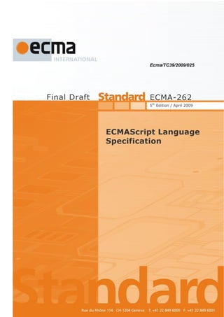 Ecma/TC39/2009/025




                      Final Draft                                                           ECMA-262
                                                                                            5th Edition / April 2009




                                                                    ECMAScript Language
                                                                    Specification




Ecma International           Rue du Rhône 114                CH-1204 Geneva   T/F: +41 22 849 6000/01   www.ecma-international.org
AWB   262-5-candidate-draft-April09.doc   07/04/2009 09:09
 