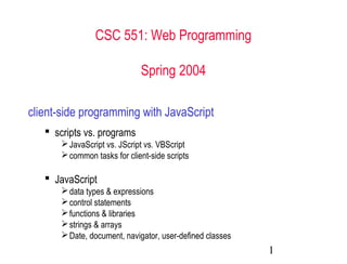 CSC 551: Web Programming

                             Spring 2004

client-side programming with JavaScript
    scripts vs. programs
       JavaScript vs. JScript vs. VBScript
       common tasks for client-side scripts

    JavaScript
       data types & expressions
       control statements
       functions & libraries
       strings & arrays
       Date, document, navigator, user-defined classes
                                                          1
 