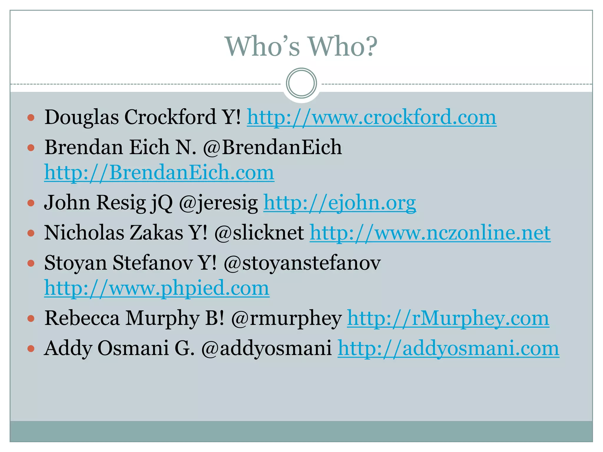 Who’s Who?

 Douglas Crockford Y! http://www.crockford.com
 Brendan Eich N. @BrendanEich
    http://BrendanEich.com
   John Resig jQ @jeresig http://ejohn.org
   Nicholas Zakas Y! @slicknet http://www.nczonline.net
   Stoyan Stefanov Y! @stoyanstefanov
    http://www.phpied.com
   Rebecca Murphy B! @rmurphey http://rMurphey.com
   Addy Osmani G. @addyosmani http://addyosmani.com
 