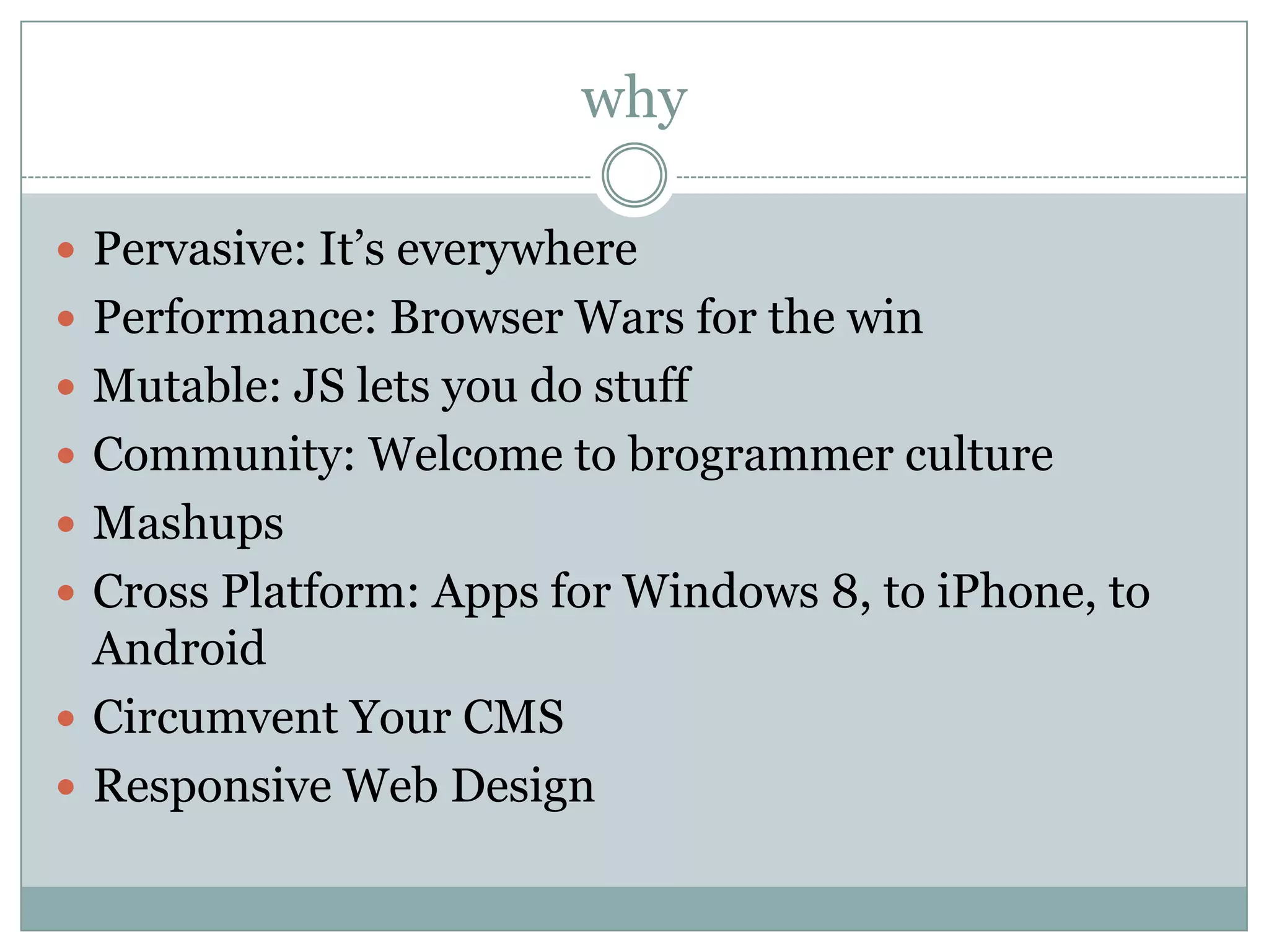 why

 Pervasive: It’s everywhere
 Performance: Browser Wars for the win
 Mutable: JS lets you do stuff
 Community: Welcome to brogrammer culture
 Mashups
 Cross Platform: Apps for Windows 8, to iPhone, to
  Android
 Circumvent Your CMS
 Responsive Web Design
 