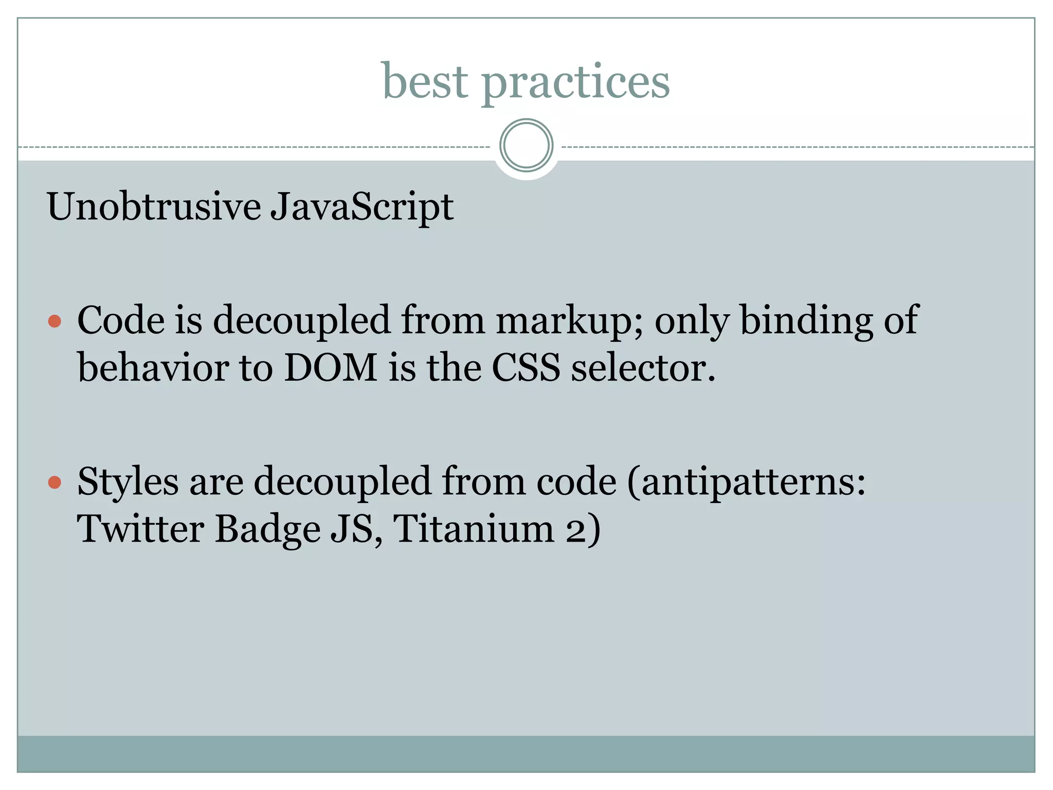 best practices

Unobtrusive JavaScript

 Code is decoupled from markup; only binding of
 behavior to DOM is the CSS selector.

 Styles are decoupled from code (antipatterns:
 Twitter Badge JS, Titanium 2)
 