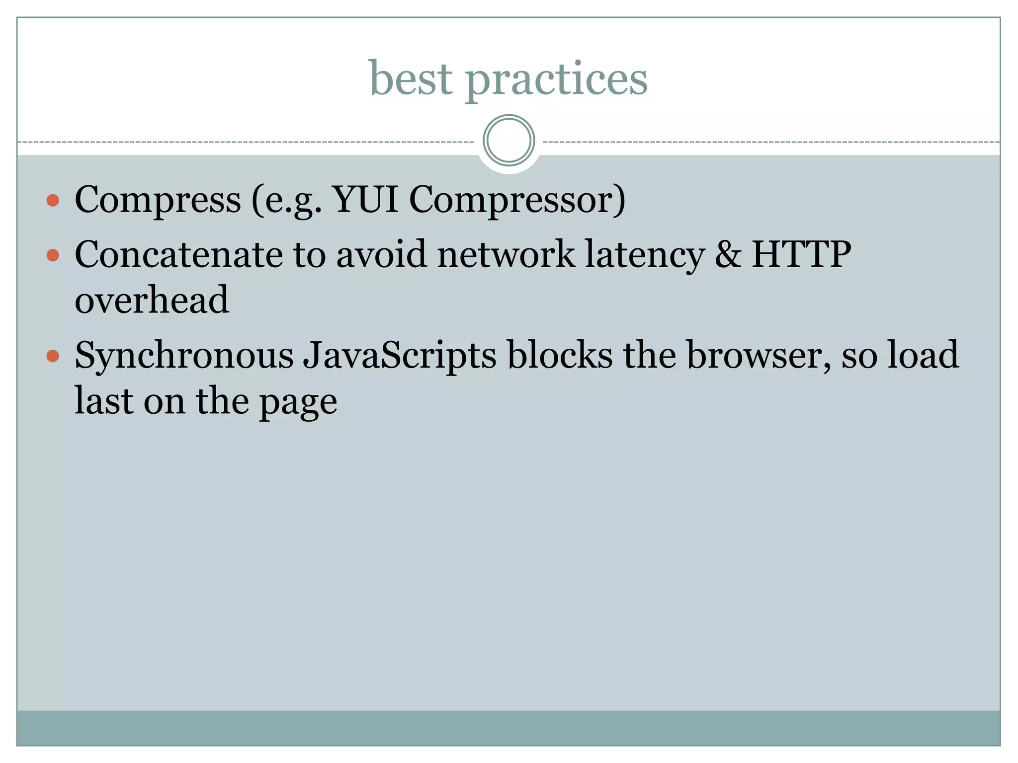 best practices

 Compress (e.g. YUI Compressor)
 Concatenate to avoid network latency & HTTP
  overhead
 Synchronous JavaScripts blocks the browser, so load
  last on the page
 
