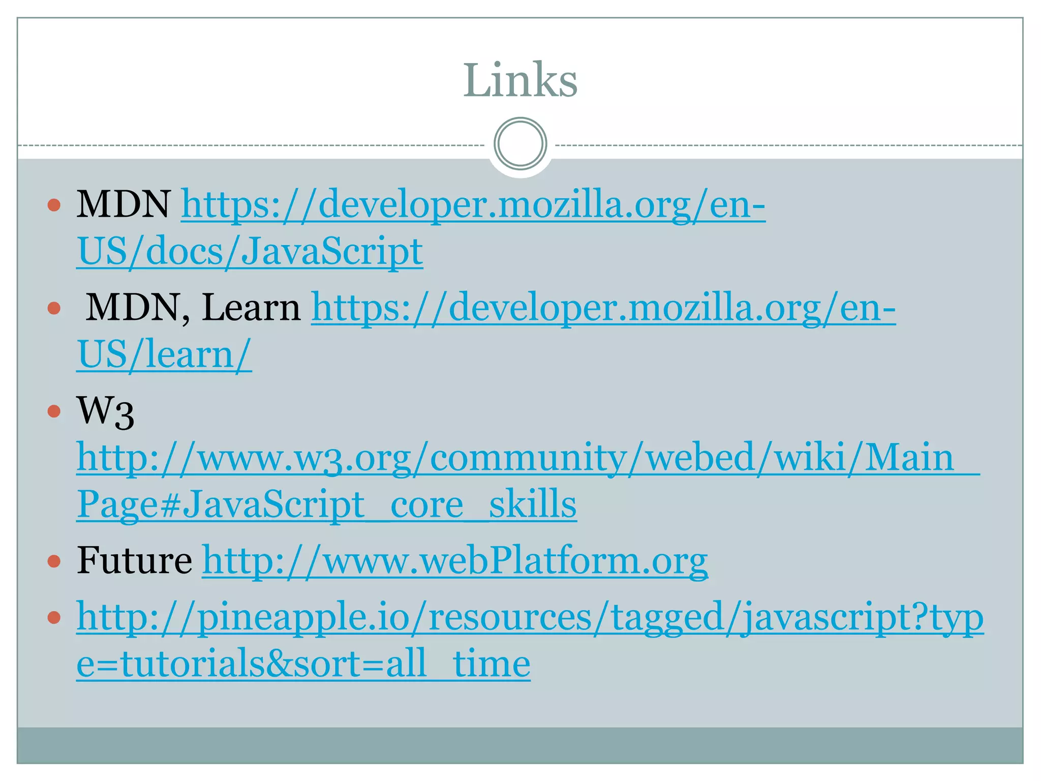 Links

 MDN https://developer.mozilla.org/en-
    US/docs/JavaScript
   MDN, Learn https://developer.mozilla.org/en-
    US/learn/
   W3
    http://www.w3.org/community/webed/wiki/Main_
    Page#JavaScript_core_skills
   Future http://www.webPlatform.org
   http://pineapple.io/resources/tagged/javascript?typ
    e=tutorials&sort=all_time
 