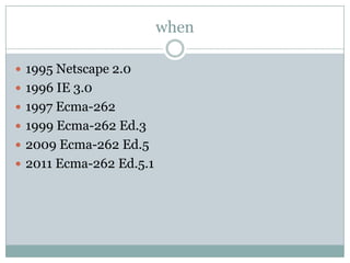 when

 1995 Netscape 2.0
 1996 IE 3.0
 1997 Ecma-262
 1999 Ecma-262 Ed.3
 2009 Ecma-262 Ed.5
 2011 Ecma-262 Ed.5.1
 